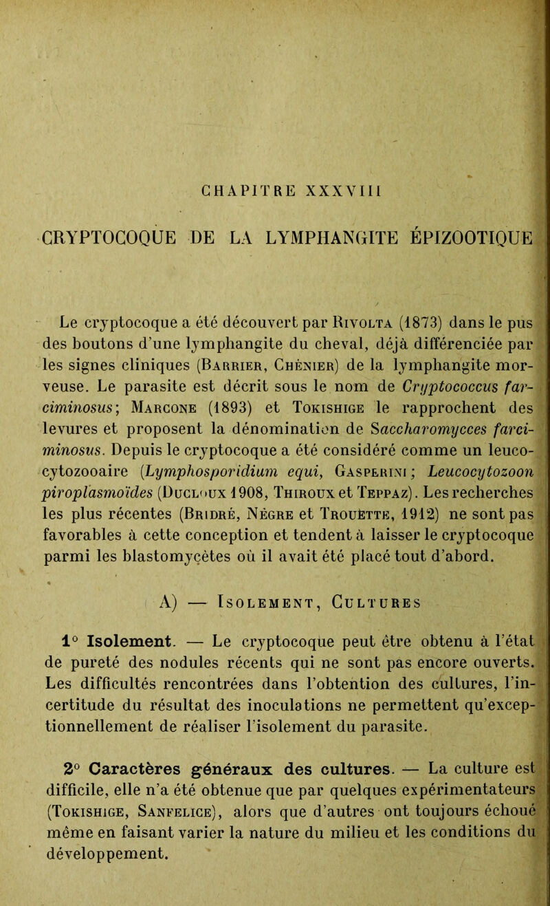 CHAPITRE XXXVIII CRYPTOCOQUE DE LA LYMPHANGITE ÉPIZOOTIQUE Le cryptocoque a été découvert par Rivolta (1873) dans le pus des boutons d’une lymphangite du cheval, déjà différenciée par les signes cliniques (Barrier, Chénier) de la lymphangite mor- veuse. Le parasite est décrit sous le nom de Cryptococcus far- ciminosus; Marcone (1893) et Tokishige le rapprochent des* levures et proposent la dénomination de Saccharomycces farci- minosus. Depuis le cryptocoque a été considéré comme un leuco- cytozooaire (Lymphosporidium equi, Gasperini ; Leucocytozoon piroplasmo'ides (üucloux 1908, Thiroux et Teppaz). Les recherches les plus récentes (Bridré, Nègre et Trouétte, 1912) ne sont pas favorables à cette conception et tendent à laisser le cryptocoque parmi les blastomyçètes où il avait été placé tout d’abord. A) — Isolement, Cultures 1° Isolement. — Le cryptocoque peut être obtenu à l’état de pureté des nodules récents qui ne sont pas encore ouverts. Les difficultés rencontrées dans l’obtention des cultures, l’in- certitude du résultat des inoculations ne permettent qu’excep- tionnellement de réaliser l’isolement du parasite. 2° Caractères généraux des cultures. — La culture est difficile, elle n’a été obtenue que par quelques expérimentateurs (Tokishige, Sanfelice), alors que d’autres ont toujours échoué même en faisant varier la nature du milieu et les conditions du développement.