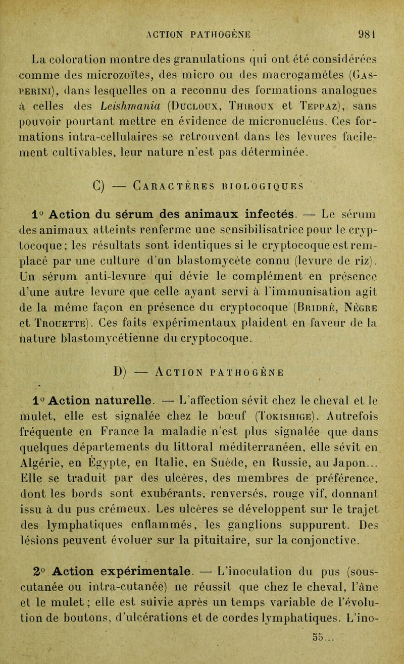 La coloration montre des granulations qui ont été considérées comme des microzoïtes, des micro ou des macrogamètes (Gas- perini), dans lesquelles on a reconnu des formations analogues à celles des Leishmania (Ducloux, Thlroux et Teppaz), sans pouvoir pourtant mettre en évidence de micronucléus. Ces for- mations intra-cellulaires se retrouvent dans les levures facile- ment cultivables, leur nature n'est pas déterminée. C) — Caractères biologiques 1° Action du sérum des animaux infectés. — Le sérum des animaux atteints renferme une sensibilisatrice pour le cryp- tocoque; les résultats sont identiques si le cryptocoque est rem- placé par une culture d'un blastomycète connu (levure de riz). Un sérum anti-levure qui dévie le complément en présence d’une autre levure que celle ayant servi à l'immunisation agit de la même façon en présence du cryptocoque (Bridrè, Nègre et Trouette) . Ces faits expérimentaux plaident en faveur de la nature blastomycétienne du cryptocoque. D) — Action pathogène 1° Action naturelle. — L'affection sévit chez le cheval et le mulet, elle est signalée chez le bœuf (Tokishige). Autrefois fréquente en France la maladie n’est plus signalée que dans quelques départements du littoral méditerranéen, elle sévit en Algérie, en Égypte, en Italie, en Suède, en Russie, au Japon... Elle se traduit par des ulcères, des membres de préférence, dont les bords sont exubérants, renversés, rouge vif, donnant issu à du pus crémeux. Les ulcères se développent sur le trajet des lymphatiques enflammés, les ganglions suppurent. Des lésions peuvent évoluer sur la pituitaire, sur la conjonctive. 2° Action expérimentale. — L'inoculation du pus (sous- cutanée ou intra-cutanée) ne réussit que chez le cheval, l’âne et le mulet ; elle est suivie après un temps variable de l’évolu- tion de boutons, d’ulcérations et de cordes lymphatiques. L’ino-