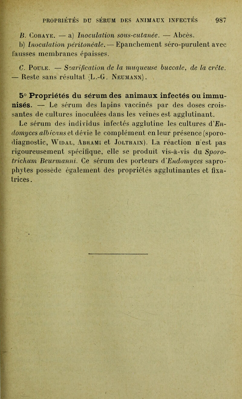 B. Cobaye. — a) Inoculation sous-cutanée. — Abcès. b) Inoculation péritonéale. — Epanchement séro-purulent avec fausses membranes épaisses. C. Poule. — Scarification de la muqueuse buccale, de la crête. — Reste sans résultat 'L.-G. Neumann). 5° Propriétés du sérum des animaux infectés ou immu- nisés. — Le sérum des lapins vaccinés par des doses crois- santes de cultures inoculées dans les veines est agglutinant. Le sérum des individus infectés agglutine les cultures d'En- domyces albicans et dévie le complément en leur présence (sporo- diagnostic, Widal, Abrami et Joltrain). La réaction n'est pas rigoureusement spécifique, elle se produit vis-à-vis du Sporo- trichum Beurmanni. Ce sérum des porteurs d'Endomyces sapro- phytes possède également des propriétés agglutinantes et fixa- trices .