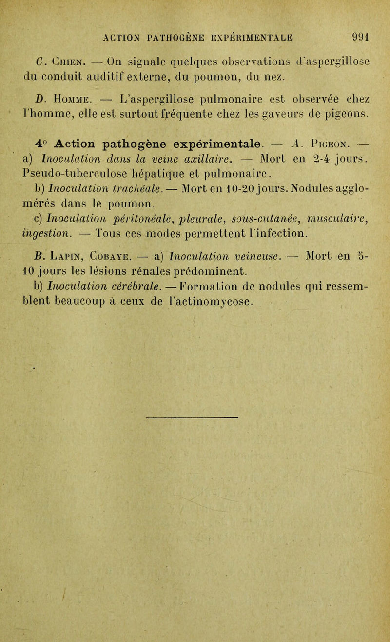 C. Chien. —On signale quelques observations d'aspergillose du conduit auditif externe, du poumon, du nez. D. Homme. — L’aspergillose pulmonaire est observée chez l'homme, elle est surtout fréquente chez les gaveurs de pigeons. 4° Action pathogène expérimentale. — A. Pigeon. — a) Inoculation dans la veine axillaire. — Mort en 2-4 jours. Pseudo-tuberculose hépatique et pulmonaire. b) Inoculation trachéale. — Mort en 10-20 jours. Nodules agglo- mérés dans le poumon. c) Inoculation péritonéale, pleurale, sous-cutanée, musculaire, ingestion. — Tous ces modes permettent l'infection. B. Lapin, Cobaye. — a) Inoculation veineuse. — Mort en 5- 10 jours les lésions rénales prédominent. b) Inoculation cérébrale. — Formation de nodules qui ressem- blent beaucoup à ceux de l’actinomycose.