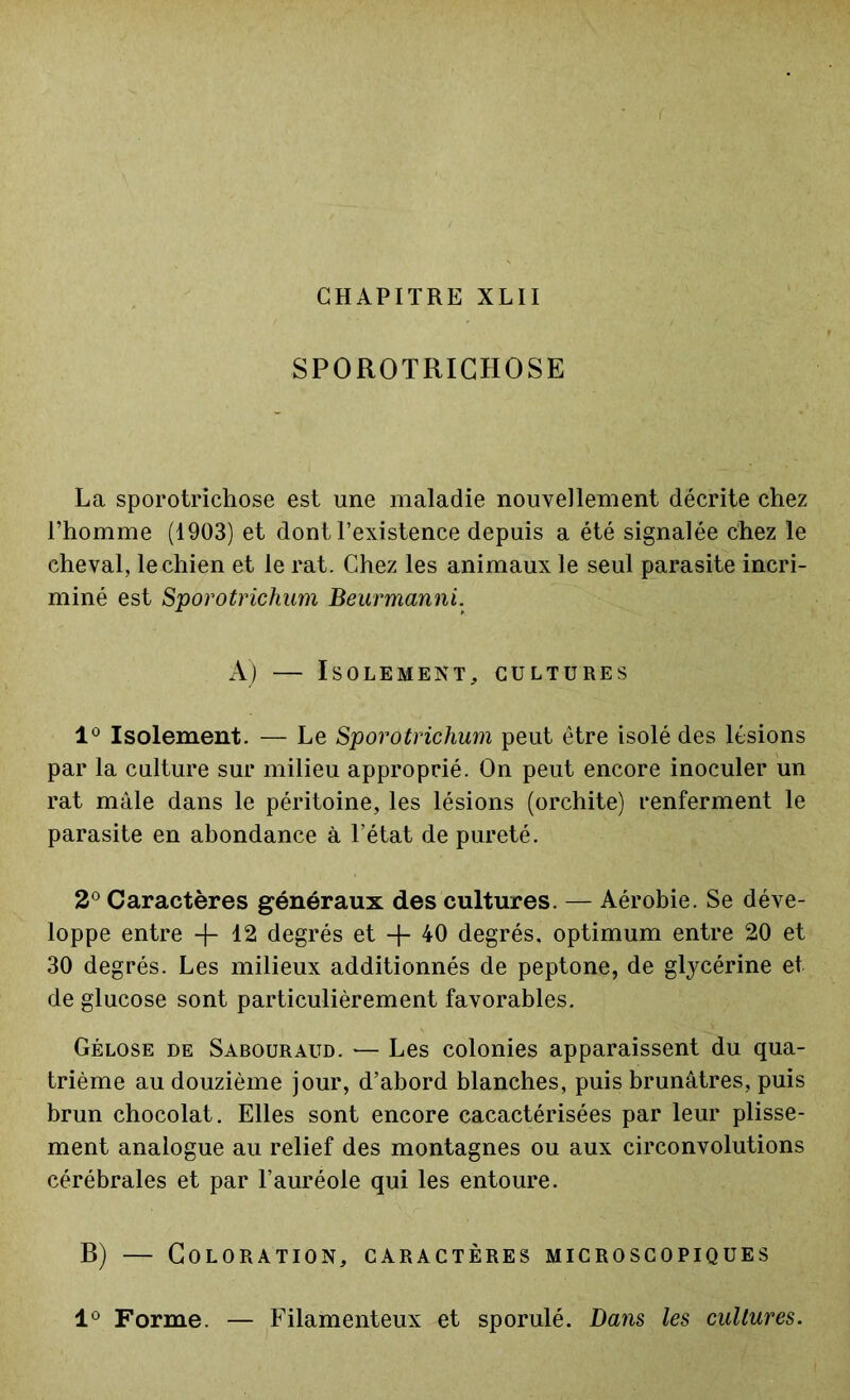 SPOROTRICHOSE La sporotrichose est une maladie nouvellement décrite chez l’homme (1903) et dont l’existence depuis a été signalée chez le cheval, le chien et le rat. Chez les animaux le seul parasite incri- miné est Sporotrichum Beurmanni. A) — Isolement, cultures 1° Isolement. — Le Sporotrichum peut être isolé des lésions par la culture sur milieu approprié. On peut encore inoculer un rat mâle dans le péritoine, les lésions (orchite) renferment le parasite en abondance à l’état de pureté. 2° Caractères généraux des cultures. — Aérobie. Se déve- loppe entre -f- 12 degrés et -f- 40 degrés, optimum entre 20 et 30 degrés. Les milieux additionnés de peptone, de glycérine et de glucose sont particulièrement favorables. Gélose de Sabouraud. — Les colonies apparaissent du qua- trième au douzième jour, d’abord blanches, puis brunâtres, puis brun chocolat. Elles sont encore cacactérisées par leur plisse- ment analogue au relief des montagnes ou aux circonvolutions cérébrales et par l’auréole qui les entoure. B) — Coloration, caractères microscopiques 1° Forme. — Filamenteux et sporulé. Dans les cultures.