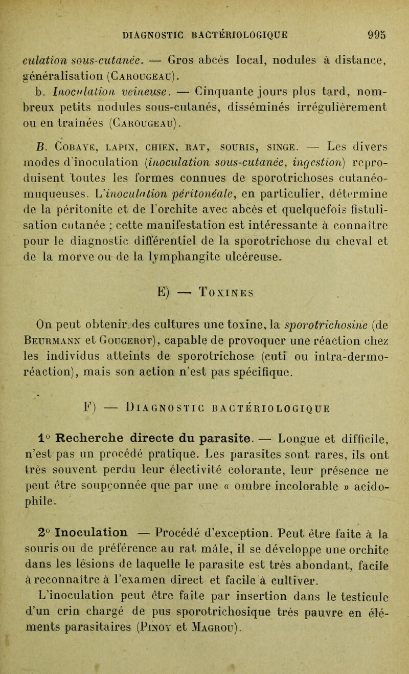 culation sous-cutanée. — Gros abcès local, nodules à distance, généralisation (Carougeau). b. Inoculation veineuse. — Cinquante jours plus tard, nom- breux petits nodules sous-cutanés, disséminés irrégulièrement ou en traînées (Carougeau). JB. Cobaye, lapin, chien, rat, souris, singe. — Les divers modes d'inoculation (;inoculation sous-cutanée, ingestion) repro- duisent toutes les formes connues de sporotrichoses cutanéo- muqueuses. L'inoculation péritonéale, en particulier, détermine de la péritonite et de l'orchite avec abcès et quelquefois fistuli- sation cutanée ; cette manifestation est intéressante à connaître pour le diagnostic différentiel de la sporotrichose du cheval et de la morve ou de la lymphangite ulcéreuse. E) — Toxines On peut obtenir; des cultures une toxine, la sporotrichosine (de Beurmann et Gougerot), capable de provoquer une réaction chez les individus atteints de sporotrichose (cuti ou intra-dermo- réaction), mais son action n’est pas spécifique. F) — Diagnostic bactériologique 1° Recherche directe du parasite. — Longue et difficile, n’est pas un procédé pratique. Les parasites sont rares, ils ont très souvent perdu leur électivité colorante, leur présence ne peut être soupçonnée que par une « ombre incolorable » acido- phile. 2° Inoculation — Procédé d’exception. Peut être faite à la souris ou de préférence au rat mâle, il se développe une orchite dans les lésions de laquelle le parasite est très abondant, facile à reconnaître à l’examen direct et facile à cultiver. L’inoculation peut être faite par insertion dans le testicule d’un crin chargé de pus sporotrichosique très pauvre en élé- ments parasitaires (Pinoy et Magrou).