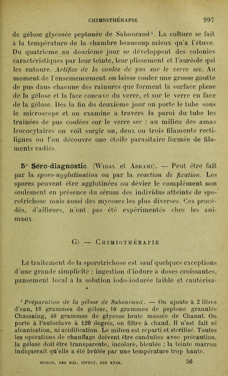 de gélose glycosée peptonée de Sabouraud1. La culture se fait à la température de la chambre beaucoup mieux qu’à l’étuve. Du quatrième au douzième jour se développent des colonies caractéristiques par leur teinte, leur plissement et l’auréole qui les entoure. Artifice de la coulée de pus sur le verre sec. An moment de l’ensemencement on laisse couler une grosse goutte de pus dans chacune des rainures que forment la surface plane de la gélose et la face concave du verre, et sur le verre en face de la gélose. Dès la fin du deuxième jour on porte le tube sous le microscope et on examine à travers la paroi du tube les traînées de pus coulées sur le verre sec : au milieu des amas leucocytaires on voit surgir un, deux ou trois filaments recti- lignes ou Ton découvre une étoile parasitaire formée de fila- ments radiés. 5° Séro-diagnostic. (Widal et Abrami). — Peut être fait par la sporo-ag glutination ou par la réaction de fixation. Les spores peuvent être agglutinées ou dévier le complément non seulement en présence du sérum des individus atteints de spo- rotrichose mais aussi des mycoses les plus diverses. Ces procé- dés, d’ailleurs, n’ont pas été expérimentés chez les ani- maux. G) — Chimiothérapie Le traitement de la sporotrichose est sauf quelques exceptions d’une grande simplicité : ingestion d’iodure à doses croissantes, pansement local à la solution iodo-iodurée faible et cautérisa- • 1 Préparation de la gélose de Sabouraud. — On ajoute à 2 litres d’eau, 18 grammes de gélose, JO grammes de peptone granulée Chassaing, 40 grammes de glycose brute massée de Chanut. On porte à l’autoclave à 120 degrés, on filtre à chaud. Il n’est fait ni alcanisation, ni acidification. Le milieu est réparti et stérilisé. Toutes les opérations de chauffage doivent être conduites avec précaution, la gélose doit être transparente, incolore, bleutée ; la teinte marron indiquerait qu’elle a été brûlée par une température trop haute. 56 MICROB. DES MAL. INFECT. DES ANIM.