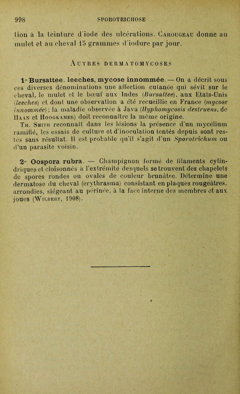 tion à la teinture d'iode des ulcérations. Carougeau donne au mulet et au cheval 15 grammes d’iodure par jour. Autres dermatomycoses l°Bursattee. leeches, mycose innommée. — On a décrit sous ces diverses dénominations une affection cutanée qui sévit sur le cheval, le mulet et le bœul aux Indes (Bursattee), aux Etats-Unis [leeches) et dont une observation a été recueillie en France (mycose innommée) ; la maladie observée à Java (Hyphomycosis deslruens, de IIa.an et Hoogkamer) doit reconnaître la même origine. Th. Smith reconnaît dans les lésions la présence d’un mycélium ramifié, les essais de culture et d'inoculation tentés depuis sont res- tés sans résultat. Il est probable qu’il s’agit d’un Sporotrichum ou d’un parasite voisin. 2° Oospora rubra. — Champignon formé de filaments cylin- driques et cloisonnés à l’extrémité desquels se trouvent des chapelets de spores rondes ou ovales de couleur brunâtre. Détermine une dermatose du cheval (erythrasma) consistant en plaques rougeâtres, arrondies, siégeant au périnée, à la face interne des membres et aux joues (Wn.BEUT, 1908).