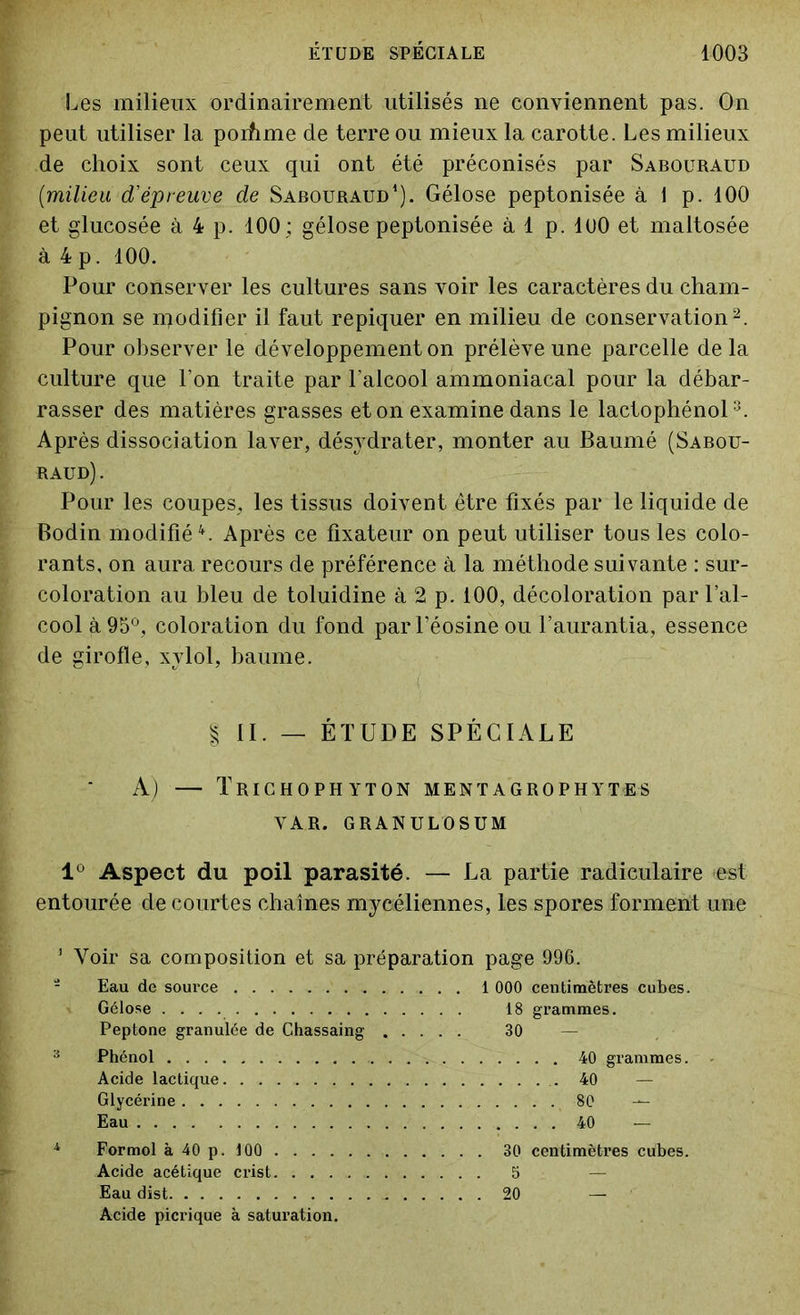 Les milieux ordinairement utilisés ne conviennent pas. On peut utiliser la porhme de terre ou mieux la carotte. Les milieux de choix sont ceux qui ont été préconisés par Sabouraud (:milieu d'épreuve de Sabouraud1). Gélose peptonisée à 1 p. 100 et glucosée à 4 p. 100 ; gélose peptonisée à 1 p. lüO et maltosée à 4 p. 100. Pour conserver les cultures sans voir les caractères du cham- pignon se modifier il faut repiquer en milieu de conservation2. Pour observer le développement on prélève une parcelle delà culture que l’on traite par l'alcool ammoniacal pour la débar- rasser des matières grasses et on examine dans le lactophénol3. Après dissociation laver, désydrater, monter au Baumé (Sabou- raud) . Pour les coupes, les tissus doivent être fixés par le liquide de Bodin modifié4. Après ce fixateur on peut utiliser tous les colo- rants, on aura recours de préférence à la méthode suivante : sur- coloration au bleu de toluidine à 2 p. 100, décoloration par l’al- cool à 95°, coloration du fond parféosineou l’aurantia, essence de girofle, xvlol, baume. | II. — ÉTUDE SPÉCIALE A) — Trichophyton mentagrophytes VAR. GRANULOSUM lû Aspect du poil parasité. — La partie radiculaire est entourée de courtes chaînes mycéliennes, les spores forment une 1 Voir sa composition et sa préparation page 996. Eau de source 1 000 centimètres cubes. Gélose 18 grammes. Peptone granulée de Ghassaing 30 — 3 Phénol . . . Acide lactique Glycérine . . . Eau 40 grammes. 80 — 40 — Formol à 40 p. 100 . . . . Acide acétique crist. . . . Eau dist Acide picrique à saturation. 30 centimètres cubes. 5 20 —