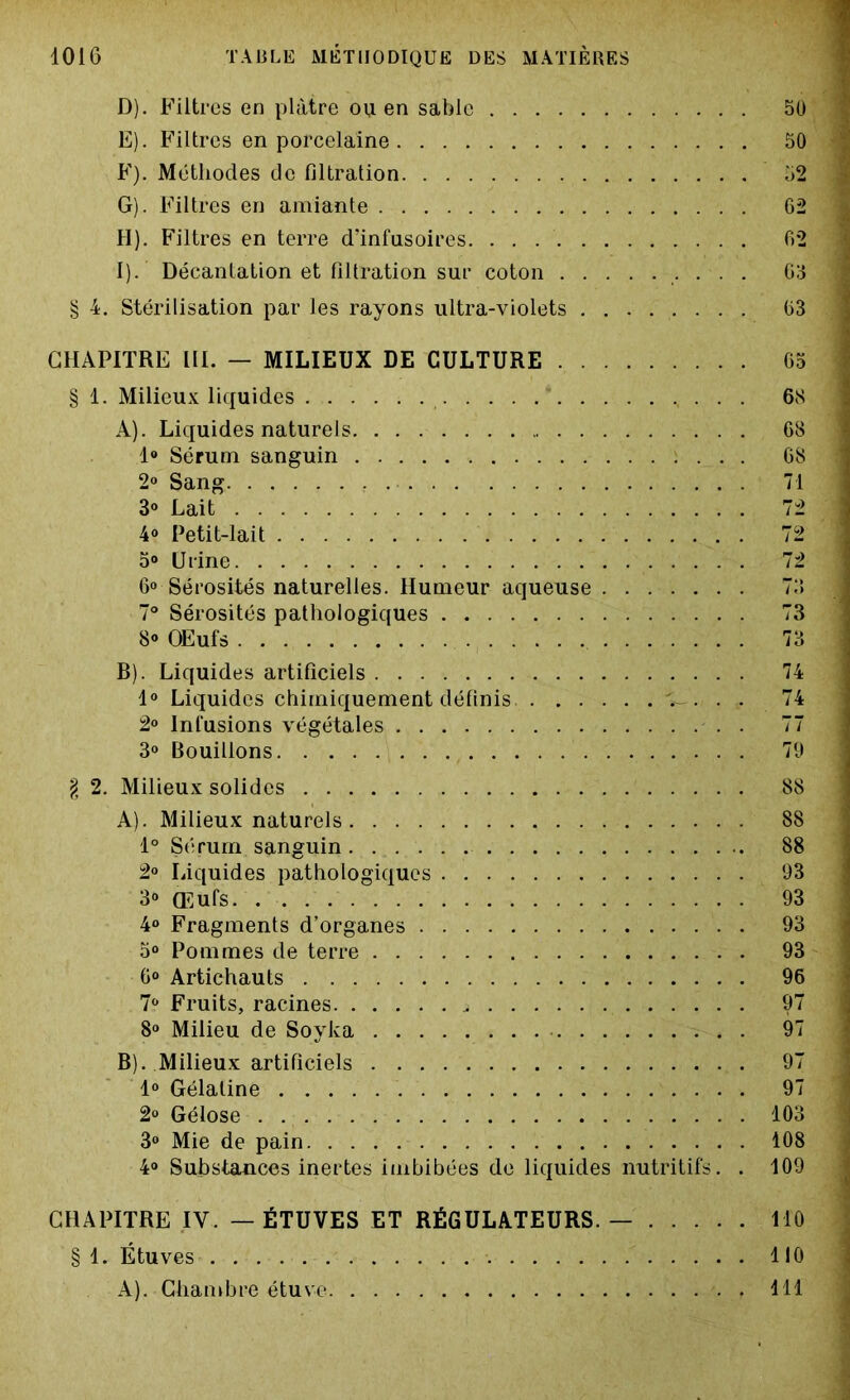 D) . Filtres en plâtre ou en sable E) . Filtres en porcelaine F) . Méthodes de filtration G) . Filtres en amiante H) . Filtres en terre d’infusoires. . . I) . Décantation et filtration sur coton . . . . § 4. Stérilisation par les rayons ultra-violets ........ CHAPITRE III. — MILIEUX DE CULTURE § 1. Milieux liquides . . . A) . Liquides naturels. . . . 1° Sérum sanguin 2° Sang 3° Lait 4° Petit-lait 5° Urine 6» Sérosités naturelles. Humeur aqueuse 7° Sérosités pathologiques 8° OEufs B) . Liquides artificiels 1° Liquides chimiquement définis T-. c. 2° Infusions végétales . 3° Bouillons \ 2. Milieux solides A) . Milieux naturels 1° Sérum sanguin 2° Liquides pathologiques 3° Œufs. 4° Fragments d’organes . 5° Pommes de terre . 6° Artichauts 7° Fruits, racines j 8° Milieu de Soyka B) . Milieux artificiels 1° Gélatine 2° Gélose 3° Mie de pain 4° Substances inertes imbibées de liquides nutritifs. . CHAPITRE IV. — ÉTUVES ET RÉGULATEURS. — § 1. Étuves A). Chambre étuve . . . . v Vàt . f 50 50 52 62 62 63 63 65 68 68 68 71 72 72 72 73 73 74 74 77 79 88 88 88 93 93 93 93 96 97 97 97 97 103 108 109 110 110 111