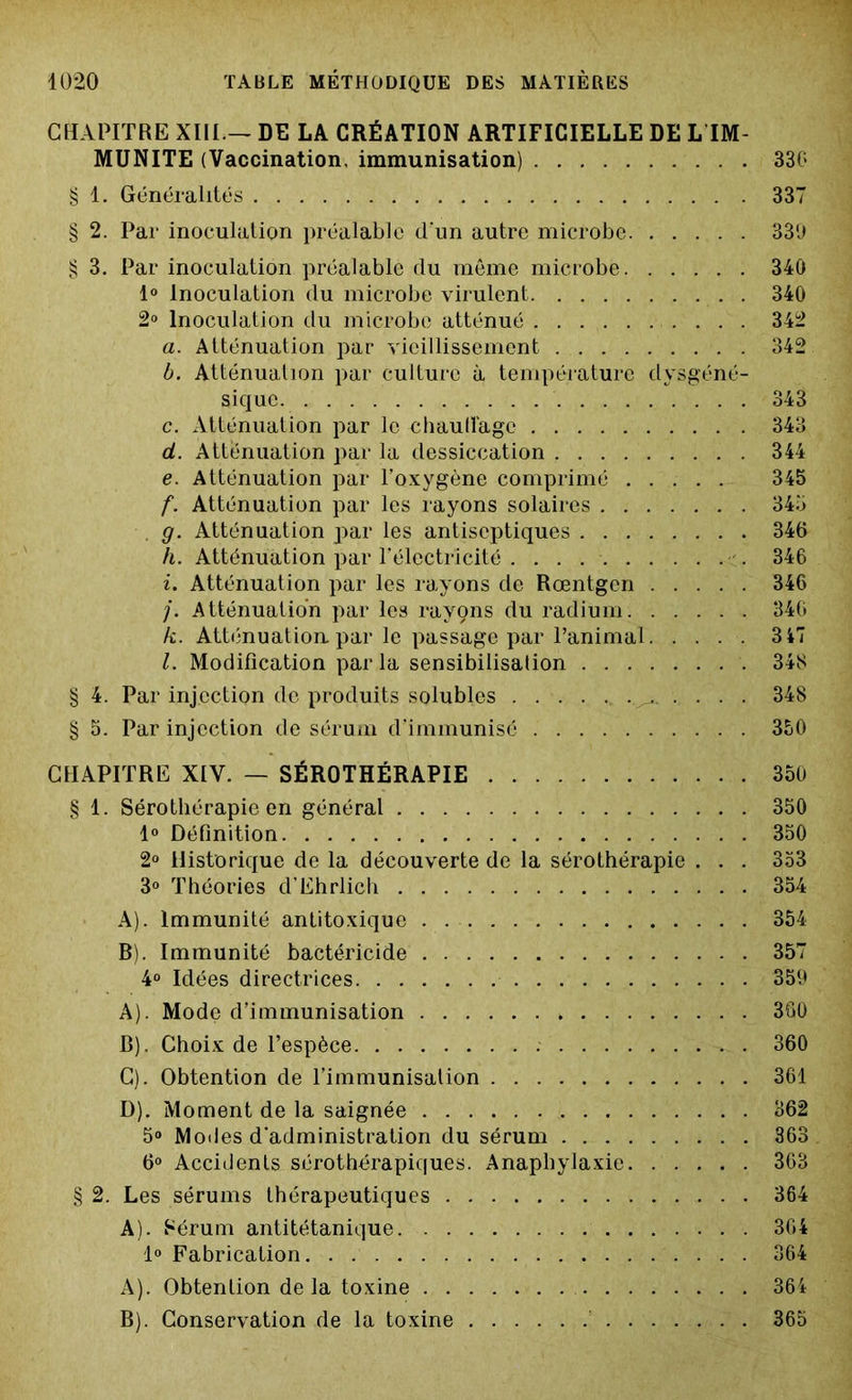 CHAPITRE XIIIDE LA CRÉATION ARTIFICIELLE DE L IM- MUNITE (Vaccination, immunisation) 330 § 1. Généralités 337 § 2. Par inoculation préalable d'un autre microbe. 339 § 3. Par inoculation préalable du même microbe 340 1° Inoculation du microbe virulent 340 2° Inoculation du microbe atténué . . . 342 a. Atténuation par vieillissement 342 b. Atténuation par culture à température dysgéné- sique 343 c. Atténuation par le chauffage 343 d. Atténuation par la dessiccation 344 e. Atténuation par l’oxygène comprimé ..... 345 f. Atténuation par les rayons solaires 345 g. Atténuation par les antiseptiques 346 h. Atténuation par l’électricité . . . 346 i. Atténuation par les rayons de Rœntgen 346 /. Atténuation par les rayçns du radium 346 k. Atténuation, par le passage par l’animal 3 47 l. Modification par la sensibilisation 348 § 4. Par injection de produits solubles 348 § 5. Par injection de sérum d’immunisô 350 CHAPITRE XIV. — SÉROTHÉRAPIE 350 § 1. Sérothérapie en général 350 1° Définition 350 2° Historique de la découverte de la sérothérapie . . . 353 3° Théories d’Ehrlich 354 A) . Immunité antitoxique 354 B) . Immunité bactéricide 357 4° Idées directrices 359 A) . Mode d’immunisation 360 B) . Choix de l’espèce 360 C) . Obtention de l’immunisation 361 D) . Moment de la saignée 362 5° Modes d'administration du sérum 363 6° Accidents sérothérapiques. Anaphylaxie 363 § 2. Les sérums thérapeutiques 364 A). Sérum antitétanique 364 1° Fabrication 364 A) . Obtention delà toxine 364 B) . Conservation de la toxine 365