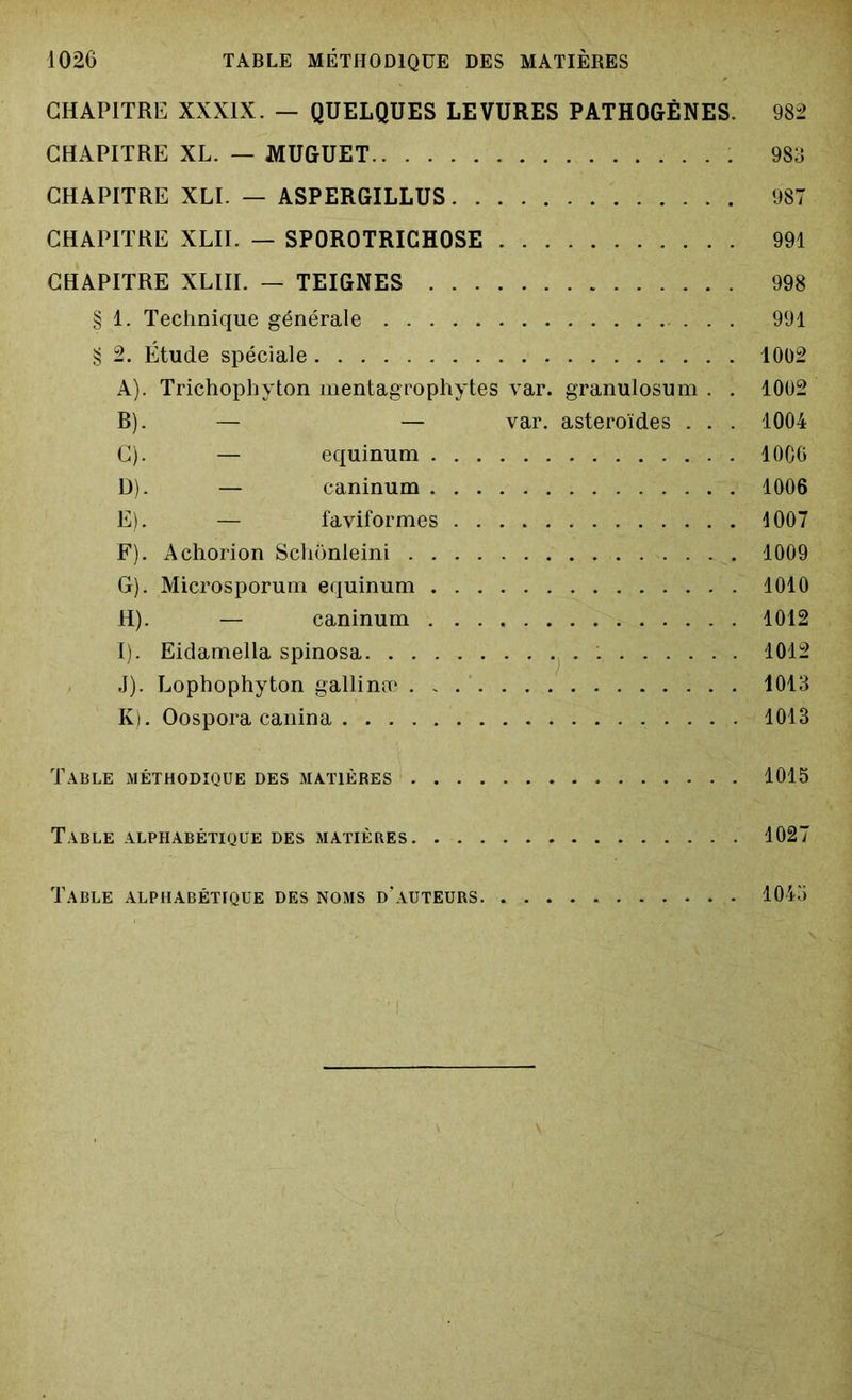 CHAPITRE XXXIX. — QUELQUES LEVURES PATHOGÈNES. 982 CHAPITRE XL. — MUGUET 983 CHAPITRE XLI. — ASPERGILLUS 987 CHAPITRE XLII. — SPOROTRICHOSE 991 CHAPITRE XLIII. — TEIGNES 998 § 1. Technique générale . . . 991 § 2. Étude spéciale 1002 A) . Trichophvton mentagrophytes var. granulosum . . 1002 B) . — — var. astéroïdes . . . 1004 C) . — equinum 1006 D) . — caninum 1006 E) . — faviformes 1007 F) . Achorion Schonleini 1009 G) . Microsporum equinum 1010 H) . — caninum 1012 I) . Eidamella spinosa 1012 J) . Lophophyton gallinæ 1013 K) . Oospora canina 1013 Table méthodique des matières 1015 Table alphabétique des matières 1027 Table alphabétique des noms d’auteurs. 1045