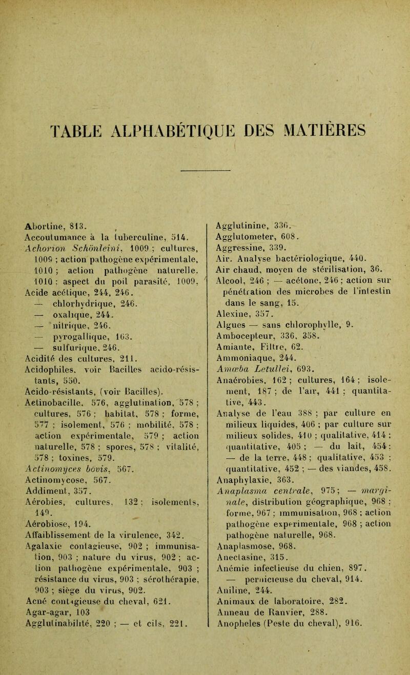 TABLE ALPHABÉTIQUE DES MATIÈRES Abortine, 813. Accoutumance à la tuberculine, 514. Achorion Schônleini, 1009 ; cultures, 1009 ; action pathogène expérimentale, 1010 ; action pathogène naturelle. 1010 ; aspect du poil parasité, 1009, Acide acétique, 244, 246. — chlorhydrique, 246. — oxalique, 244. — nitrique, 246. — pyrogallique, 163. — sulfurique, 246. Acidité des cultures, 211. Acidophiles. voir Bacilles acido-résis- tants, 550. Acido-résistants, (voir Bacilles). Aelinobacille, 576, agglutination, 578 ; cultures, 576 ; habitat, 578 ; forme, 577 ; isolement, 576 ; mobilité, 578 ; action expérimentale, 579 ; action naturelle, 578 ; spores, 578 ; vitalité, 578 ; toxines, 579. Actinomyces bôvis, 567. Actinomycose, 567. Addiment, 357. Aérobies, cultures, 132 ; isolements, 149. Aérobiose, 194. Affaiblissement de la virulence, 342. Agalaxie contagieuse, 902 ; immunisa- tion, 903 ; nature du virus, 902 ; ac- tion pathogène expérimentale, 903 ; résistance du virus, 903 ; sérothérapie. 903 ; siège du virus, 902. Acné con^gieuse du cheval, 621. Agar-agar, 103 Agglulinabilité, 220 ; — et cils, 22 t. Agglutinine, 336. Agglutometer, 608. Aggressine, 339. Air. Analyse bactériologique, 440. Air chaud, moyen de stérilisation, 36. Alcool, 246 ; — acétone, 246 ; action sur pénétration des microbes de l'intestin dans le sang, 15. Alexine, 357. Algues — sans chlorophylle, 9. Ambocepteur, 336, 358. Amiante, Filtre, 62. Ammoniaque, 244. Amœba Letullei, 693. Anaérobies, 162; cultures, 164; isole- ment, 187 ; de l’air, 441 ; quantita- tive, 443. Analyse de l’eau 388 ; par culture en milieux liquides, 406 ; par culture sur milieux solides, 410 ; qualitative, 414 ; quantitative, 405; — du lait, 454: — de la terre, 448 ; qualitative, 453 : quantitative, 452 ; — des viandes, 45S. Anaphylaxie, 363. Anaplasma centrale, 975; — margi- nale, distribution géographique, 968 ; forme, 967 ; immunisation, 968 ; action pathogène experimentale, 968 ; action pathogène naturelle, 968. Anaplasmose, 968. Anectasine, 315. Anémie infectieuse du chien, 897. — pernicieuse du cheval, 914. Aniline, 244. Animaux de laboratoire, 282. Anneau de Ranvier, 288. Anopheles (Peste du cheval), 916.