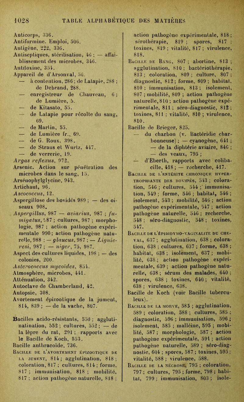 Anticorps, 336. Antifoi’mine. Emploi, 50G. Antigène, 222, 330. Antiseptiques, stérilisation, 40 ; — affai- blissement des microbes, 346. Antitoxine, 354. Appareil de d’Arsonval, 50. — à contention, 286 ; de Latapie, 288 ; de Debrand, 288. — enregistreur de Cliauveau, 6 ; de Lumière, 5. — de Kitasato, 55. — de Latapie pour récolte du sang, 69. — de Martin, 55. — de Lumière fr., 69. — de G. Roux, 398. — de Straus et VVurtz, 447. — de verrerie, 19. Argas re/lexus, 972. Arsenic. Action sur pénétration des microbes dans le sang, 15. Arsénophylglycine, 943. Artichaut, 96. Ascococcus, 12. Aspergillose des bovidés 989 ; — des oi- seaux 908. Aspergillus, 987 — aviarius, 987 ; fu- migatus, 987 ; cultures, 987 ; morpho- logie, 987 ; action pathogène expéri- mentale 990; action pathogène natu- relle, 988 ; — glaucus, 987 ; — Lignie- resi, 987 ; — niger, 75, 987. Aspect des cultures liquides, 198 ; — des colonies, 200. Aslerocnccus mycoïdes, 854. Atmosphère, microbes, 441. Atténuation, 342. Autoclave de Chamberland, 42. Autopsie, 308. Avortement épizootique de la jument, 814, 839 ; — de la vache, 807. Bacilles acido-résistants, 550 ; aggluti- natination, 552 ; cultures, 552 ; — de la lèpre du rat, 291 ; rapports avec le Bacille de Koch, 553. Bacille anlhracoïde. 736. Bacille de l’avortement épizootique de la jument, 814; agglutination, 818; coloration, 817 ; cultures, 814; forme, 817 ; immunisation, 818 ; mobilité, 817 ; action pathogène naturelle, 818 ; action pathogène expérimentale, 818; sérothérapie, 819 ; spores, 817 ; toxines, 819; vitalité, 817; virulence, 818. Bacille de Banc, 807 ; abortine, 813 ; agglutination, 810 ; baclériothérapie, 813 ; coloration, 809 ; culture, 807 ; diagnostic, 812; forme, 809; habitat, 810 ; immunisation, 813 ; isolement, 807 ; mobilité, 809 ; action pathogène naturelle, 810 ; action pathogène expé- rimentale, 811; séro-diagnostic, 812; toxines, 811 ; vitalité, 810 ; virulence, 810. Bacille de Brieger, 825. — du charbon (v. Bactéridie char- bonneuse).; — cyanogène, 641 ; — de la diphtérie aviaire, 84C ; — des veaux, 795 ; — d’Eberth, rapports avec coliba- cille, 418 ; — recherche, 417. Bacille de l’entérite chronique hyper- trophiante des bovipés, 543 ; colora- tion, 540 ; cultures, 544 ;' immunisa- tion, 549 ; forme, 546 ; habitat, 546 ; isolement, 543; mobilité, 546; action pathogène expérimentale, 547 ; action pathogène naturelle, 54G ; recherche, 548 ; séro-diagnostic, 548 ; toxines, 547. Bacille de l’épididymo-vaginalite du che- val, 637 ; agglutination, 638 ; colora- tion, 638 ; cultures, 637 ; forme, 638 ; habitat, 038 ; isolement, 637; mobi- lité, 638 ; action pathogène expéri- mentale, 639 ; action pathogène natu- relle, 638 ; sérum des malades, 640 ; spores, 638; toxines, 640 ; vitalité, 638 ; virulence, 638. Bacille de Koch (voir Bacille tubercu- leux). Bacille de la morve, 585 ; agglutination, 589 ; coloration, 588 ; cultures, 585 ; diagnostic, 596 ; immunisation, 596 ; isolement, 585 ; malléine, 595 ; mobi- lité, 587 ; morphologie, 587 ; action pathogène expérimentale, 591 ; action pathogène naturelle, 589 ; séro-diag- nostic, 604 ; spores, 587 ; toxines, 595 ; vitalité, 588 ; virulence, 588. Bacille de la nécrose^ 795 ; coloration, 797 ; cultures, 795 ; forme, 798 ; habi- tat, 799 ; immunisation, 803 ; isole-