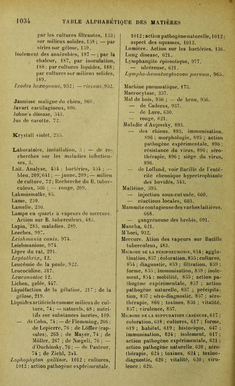 par les cultures filtrantes, 153; sur milieux solides, 158 ; — par stries sur gélose, 159. Isolement des anaérobies, 187 — ; par la chaleur, 187, par inoculation, 188; par cultures liquides, 188; par cultures sur milieux solides, 189. Ixodes hexaf/onus, 952; —ricinus',952. Jaunisse maligne du chien, 960. Javart cartilagineux, 800. Johne's disease, 543. Jus de carotte, 72. Krystall violet, 235. Laboratoire, installation, 3 : — de rc-, cherches sur les maladies infectieu- ses, 3. Lait. Analyse, 454 ; bactéries, 454 ; — bleu, 209’, G41 ; —jaune, 209;— milieu de culture, 72 ; Recherche du B. tuber- culeux, 506 ; — rouge, 209. Lakmusmolke, 85. Lame, 230. Lamelle, 230. Lampe en quartz à v apeurs de mercure. ■ Action sur B. tuberculeux, 483. Lapin, 283, maladies, 289. Leeches, 997. Leislimania canis, 974. Leishmaniose, 974. Lèpre du rat, 291. Leptothrix, 12. Leucémie de la poule, 922. Leucocidine, 317. Leuconosloc 12. Lichen, gelée, 447. Liquéfaction de la gélatine, 217 ; de la gélose, 219. Liquides artificiels comme milieux de cul- ture, 74; — naturels, 68; nutri- tifs sur substances inertes, 109. — de Colin, 74 ; —de Flemming, 206 ; de Lepierre, 76 ; de Lôffler (cap- sules), 265 ; de Mayer, 74 ; de Müller, 267 ; de Nœgeli, 76 ; — d’Ouchinsky, 70 ; — de Pasteur, 74 ; de Ziehl, 2ï4. Lophophyton gallinœ, 1012 ; cultures, 1012 ; action pathogène expérimentale, | 1012 ; action pathogène naturelle, 1012 aspect des squames, 1012. Lumière. Action sur les bactéries, 136 Lung disease, 621- Lymphangite épizootique, 977. — ulcéreuse, 621. Lympho-liematocytozoon parvum, 965. Machine pneumatique, 173. Macrocytase, 357. Mal de bois, 956 ; — de brou, 956. — de Caderas, 937. — de Lure, 630. — rouge, 621. Maladie d’Aujeszkv, 893. — des chiens. 895, immunisation, 896 ; morphologie, 895 ; action pathogène expérimentale, 896; résistance du virus, 896 ; séro- thérapie, 896 ; siège du virus, 896. — de Lolland, voir Bacille de l’enté- rite chronique hypertrophianlc des bovidés, 543. Malléine, 595. — injection sous-cutanée, 600. — réactions locales, 603. Mammite contagieuse des vaches laitières, 668. — gangréneuse des brebis, 691. Mancha, 621. M'bori, 932. Mercure. Alion des vapeurs sur Bacille tuberculeux, 483. Microbe de la péripneumonie, 854; agglu- tination, 857 ; coloration, 855; cultures, 854 ; diagnostic, 859 ; filtration, 859 ; forme, 855; immunisation, 859 ; isole- ment, 854 ; mobilité, 855 ; action pa- thogène expérimentale, 857 ; action pathogène naturelle, 857 ; précipita- tion, 857 ; séio-diagnoslic, 857 ; séro- thérapie, 860 ; toxines, 850 ; vitalité, 857 ; virulence, 857. Microbe de la suppuration caséeuse, 617 ; coloration, 618 ; cultures, 617 ; forme, 619 ; habitat, 619 ; historique, 647 ; immunisation, 624; isolement, 617; action pathogène expérimentale, 621 ; action pathogène naturelle. 020 ; séro- thérapie, 624 ; toxines, 624 ; toxino- diagnostio, 626 ; vitalité, 620 ; viru- lence ; 620.