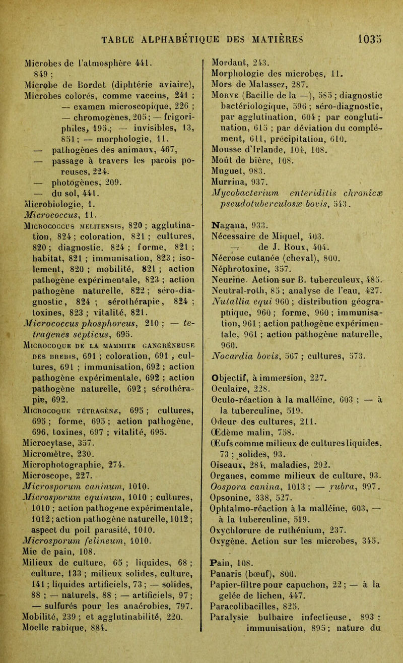 Microbe» de l’atmosphère 441. 849 ; Microbe de Bordct (diphtérie aviaire), Microbes colorés, comme vaccins, 241 ; — examen microscopique, 226 ; — chromogènes, 205; — frigori- phîles, 195.; — invisibles, 13, 851; — morphologie, 11. — pathogènes des animaux, 467, — passage à travers les parois po- reuses, 224. — photogènes, 209. — du sol, 441. Microbiologie, 1. Micrococcus, 11. Micrococcus melitensis, 820 ; agglutina- tion, 824 ; coloration, 821; cultures, 820; diagnostic. 824; forme, 821; habitat, 821 ; immunisation, 823 ; iso- lement, 820 ; mobilité, 821 ; action pathogène expérimentale, 823 ; action pathogène naturelle, 822 ; séro-dia- gnostic, 824 ; sérothérapie, 824 ; toxines, 823; vitalité, 821. Micrococcus phosphoreus, 210; — te- traqenes septicus, 695. Microcoque de la mammite gangréneuse des dredis, 691 ; coloration, 691 , cul- tures, 691 ; immunisation, 692 ; action pathogène expérimentale, 692 ; action pathogène naturelle, 692 ; sérothéra- pie, 692. MicHocoque tétragène, 695 ; cultures, 695 ; forme, 695 ; action pathogène, 696, toxines, 697 ; vitalité, 695. Microcytase, 357. Micromètre, 230. Microphotographie, 274. Microscope, 227. Microsporum caninum, 1010. Microsporuw. equinum, 1010 ; cultures, 1010 ; action pathogène expérimentale, 1012; action pathogène naturelle, 1012 ; aspect du poil parasité, 1010. Microsporum felineum, 1010. Mie de pain, 108. Milieux de culture, 65 ; liquides, 68 ; culture, 133 ; milieux solides, culture, 141 ; liquides artificiels, 73; — solides, 88 ; — naturels, 88 ; — artificiels, 97; — sulfurés pour les anaérobies, 797. Mobilité, 239 ; et agglutinabilité, 220. Moelle rabique, 884. Mordant, 243. Morphologie des microbes, 11. Mors de Malassez, 287. Morve (Bacille de la —), 5S5 ; diagnostic bactériologique, 596 ; séro-diagnostic, par agglutination, 604 ; par congluti- nation, 615 ; par déviation du complé- ment, 611, précipitatiou, 610. Mousse d’Irlande, 104, 108. Moût de bière, 108. Muguet, 983. Murrina, 937. Mycobacterium enteriditis chronicæ pseudotuberculosæ bovis, 543. Nagana, 933. Nécessaire de Miquel, 403. — de J. Roux, 404. Nécrose cutanée (cheval), 800. Néphrotoxine, 357. Neurine. Action sur B. tuberculeux, 485. Neutral-roth, 85; analyse de l’eau, 427. Nulallia equi 960 ; distribution géogra- phique, 960 ; forme, 960 ; immunisa- tion, 961 ; action pathogène expérimen- tale, 961 ; action pathogène naturelle, 960. Nocardia bovis, 567 ; cultures, 573. Objectif, à immersion, 227. Oculaire, 228. Oculo-réaction à la malléine, 603 ; — à la tuberculine, 519. Odeur des cultures, 211. Œdème malin, 758. Œufs comme milieux de culturesliquides, 73 ; solides, 93. Oiseaux, 284, maladies, 292. Organes, comme milieux de culture, 93. Oospora canina, 1013; — rubra, 997. Opsonine, 338, 527. Ophtalmo-réaction à la malléine, 603, — à la tuberculine, 519. Oxychlorure de ruthénium, 237. Oxygène. Action sur les microbes, 345. Pain, 108. Panaris (bœuf), 800. Papier-filtre pour capuchon, 22; — à la gelée de lichen, 447. Paracolibacilles, 825. Paralysie bulbaire infectieuse, 893 ; immunisation, 895; nature du