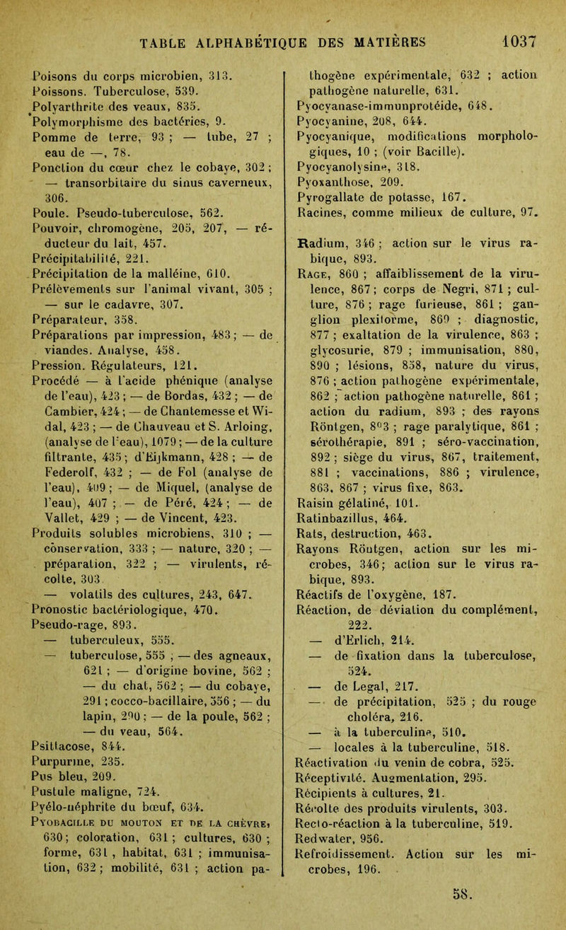 Poisons du corps microbien, 313. Poissons. Tuberculose, 539. Polyarthrite des veaux, 835. Polymorphisme des bactéries, 9. Pomme de terre, 93 ; — lube, 27 ; eau de —, 78. Ponction du cœur chez le cobaye, 302 ; — transorbitaire du sinus caverneux, 306. Poule. Pseudo-tuberculose, 562. Pouvoir, chromogène, 205, 207', — ré- ducteur du lait, 457. Précipitahililé, 221. Précipitation de la malléine, 610. Prélèvements sur l’animal vivant, 305 ; — sur le cadavre, 307. Préparateur, 358. Préparations par impression, 483 ; — de viandes. Analyse, 458. Pression. Régulateurs, 121. Procédé — à l’acide phénique (analyse de l’eau), 423 ; — de Bordas, 432 ; — de Cambier, 424 ; — de Chantemesse et Wi- dal, 423 ; — de Chauveau et S. Arloing, (analyse de l'eau), 1079 ; — de la culture filtrante, 435 ; d’Eijkmann, 428 ; — de FederoH, 432 ; — de Fol (analyse de l’eau), 4l)9 ; — de Miquel, (analyse de l’eau), 407 ; — de Péié, 424 ; — de Vallet, 429 ; — de Vincent, 423. Produits solubles microbiens, 310 ; — conservation, 333 ; — nature, 320 ; — préparation, 322 ; — virulents, ré- colte, 303 — volatils des cultures, 243, 647. Pronostic bactériologique, 470. Pseudo-rage, 893. — tuberculeux, 555. — tuberculose, 555 ; — des agneaux, 621 ; — d’origine bovine, 562 ; — du chat, 562 ; — du cobaye, 291 ; cocco-bacillaire, 356 ; — du lapin, 290 ; — de la poule, 562 ; — du veau, 564. Psittacose, 844. Purpurine, 235. Pus bleu, 209. Pustule maligne, 724. Pyélo-uéphrite du bœuf, 634. Pyobacille du mouton et de la chèvre» 630; coloration, 631; cultures, 630 ; forme, 631, habitat, 631 ; immunisa- tion, 632 ; mobilité, 631 ; action pa- thogène expérimentale, 632 ; action pathogène naturelle, 631. Pyocvanase-immunprotéide, 648. Pyocyanine, 208, 644. Pyocyanique, modifications morpholo- giques, 10 ; (voir Bacille). Pyocyanolysine, 318. Pyoxanthose, 209. Pyrogallate de potasse, 167. Racines, comme milieux de culture, 97. Radium, 346 ; action sur le virus ra- bique, 893. Rage, 860 ; affaiblissement de la vii’u- lence, 867; corps de Negri, 871 ; cul- ture, 876 ; rage fur ieuse, 861 ; gan- glion plexilorme, 869 ; diagnostic, 877 ; exaltation de la virulence, 863 ; glycosurie, 879 ; immunisation, 880, 890 ; lésions, 858, nature du virus, 876 ; action pathogène expérimentale, 862 ; action pathogène naturelle, 861 ; action du radium, 893 ; des rayons Rôntgen, 8°3 ; rage paralytique, 861 ; sérothérapie, 891 ; séro-vaccination, 892 ; siège du virus, 867, traitement, 881 ; vaccinations, 886 ; virulence, 863. 867 ; virus fixe, 863. Raisin gélaliné, 101. Ratinbazillus, 464. Rats, destruction, 463. Rayons Rôutgen, action sur les mi- crobes, 346; action sur le virus ra- bique, 893. Réactifs de l’oxygène, 187. Réaction, de déviation du complément, 222. — d’Erlich, 214. — de fixation dans la tuberculose, 524. — de Legal, 217. — de précipitation, 525 ; du rouge choléra, 216. — à la tuberculine, 510. — locales à la tuberculine, 518. Réactivation du venin de cobra, 525. Réceptivité. Augmentation, 295. Récipients à cultures, 21. Récolte des produits virulents, 303. Reclo-réaction à la tuberculine, 519. Redwater, 956. Refroidissement. Action sür les mi- crobes, 196. 58.