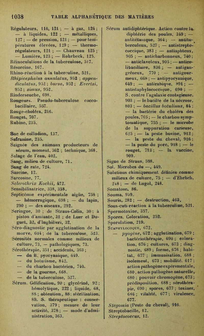 Régulateurs, 110, 121; — à gaz, 12'4 ; — à liquides, 122 ; — métalliques, 127 ; — de pression, 121 ; — pour tem- pératures élevées, 129;, — thermo- régulateurs, 121 ; — Chauveau 125 ; — Lumière, 123; — Rohrbeck, 125. Réinoculations de la tuberculose, 517. Résorcine, 167. Rhino-réaction à la tuberculine, 521. Rhipicephalus cmnulatu&, 952 ; appen- diculatus, 952 ; bursa, 952 ; Evertsi, 952; simus, 952. Rinderseuche, 698. Rongeurs. Pseudo-tuberculose cocco- bacillaire, 557. Rouge-choléra, 216. Rouget, 707. Rubine, 235. Sac de collodion,. 137. SaEranine, 235. Saignée des animaux producteurs de sérum, moment, 362 ; technique, 368. Salage de l’eau, 402. Sang, milieu de culture, 71. Sang de rate, 724. Sarcine, 12. Sarcosine, 77. Sclerolhrix Kochii, 472. Sensibilisatrice, 338, 358. Septicémie expérimentale aigüe,, 758 ; — hémorragique, 698 ; — du lapin, 290 ; — des oiseaux, 292.. Seringue, 30 ; de Straus-Colin, 30 ; à piston d’amiante, 31 ; de Luier et Du- guet, 32, d’inghilleri, 32. Séro-diagnostic par agglutination de la morve, 604 ; de la tuberculose, 523. Sérosités normales comme milieux de culture, 73, — pathologiques, 73. Sérothérapie, 351 ; accidents, 363; — du B. pyocyanique, 649. — du botulisme, 842. — du charbon bactérien, 740. — de la gourme, 668. — de la tuberculose, 527. Sérum. Gélification, 90 ; glycériné, 92 ; hémolytique, 222 ; liquide;, 68, 88 ; obtention,, 8&: stérilisation, 89i. S. thérapeutique : conser- vation, 379 ; mesure de leur activité, 378; — mode d’admi- nistration, 363. Sérum antidiphtérique. Action contre la. diphtérie des poules, 349 ; — antitétanique, 364; — antitu- berculeux, 527 ; — antistrepto- coccique, 383 ; — antiaphteux, 905 ; — anticharbonneux, 740; — anticlaveleux, 905 ; — antico- libaeillaire, 836 ; — autigan- gréneux, 770 ; — antigour- meux, 668;— antipyocyanique, 649 ; — antirabique, 891 ; — antistaphylococcique, 690; — S. contre l’agalaxie contagieuse, 903 ; — le bacille de la nécrose, 803 ; — bacillus botulmus, 84 ; — la bactérie du choléra des poules, 705 ; — le charbon symp- tomatique, 755 ; — le microbe de la suppuration carieuse, 625 ; — la peste bovine, 912; — la peste du cheval, 916 ; — la peste du porc, 918 ; — le rouget, 713 ; — la vaccine, 909. Signe de Slraus, 598. Sol. Microbes du—, 449. Solutions chimiquement définies comme milieux de culture,. 75 ; — d’Ehrtich, 248 ; — de Lugol, 248. Somatose, 86. Souma, 939. Souris, 282 ; — destruction, 463. Sous-cuti-réaction à la tuberculine, 521. Spermoloxine, 357. Spores. Coloration, 252. Sporulation^ 219. Staphylocoque, 672. — pyogène, 672^; agglutination, 679 ; bactériothérapie, 690 ; colora- tion, 676 ; cultures, 673 ; diag- nostic, 689 ; forme, 676 ; habi- tat, 677 ; immunisation, 688 ; isolement, 673 ; mobilité. 617 ; action pathogène expérimentale, 680, action pathogène naturelle, 680 ; pouvoir chromogène, 673 ; prédisposition, 688 ; sérothéra- pie, 690 ; spores, 677 ; toxines, 686 ; vitalité, 677 ; virulence, 677. Stegomia (Peste du cheval), 916. Streptobacille, 12.. Streptococcus, 12.