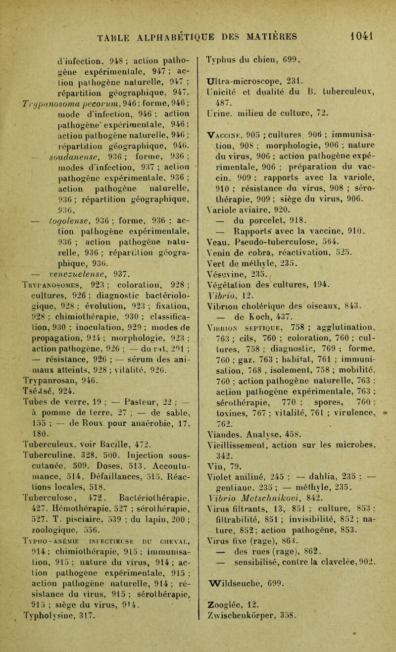 d'infection, 948 ; action patho- gène expérimentale, 947 ; ac- tion pathogène naturelle, 947 ; répartition géographique. 947. T njpanosoma pecorum, 946 ; forme, 946 ; mode d’infection, 946 ; action pathogène' expérimentale, 946 ; action pathogène naturelle, 946 ; répartition géographique, 946. - soudanense, 936 ; forme, 936 ; modes d’infection, 937 ; action pathogène expérimentale, 936 ; action pathogène naturelle, 936 ; répartition géographique, .936. — togolense, 936 ; forme, 936 ; ac- tion pathogène expérimentale, 936 ; action pathogène natu- relle, 936 ; répartition géogra- phique, 936. — venezuelense, 937. Trypanosomes, 923 ; coloration, 928 ; cultures, 926 ; diagnostic bactériolo- gique, 928 ; évolution, 923 ; fixation, 928 ; chimiothérapie, 930 ; classifica- tion, 930 ; inoculation, 929 ; modes de propagation, 9 24 ; morphologie, 923; action pathogène, 926 ; — du rat, 291 ; — résistance, 926 ; — sérum des ani- maux atteints, 928 ; vitalité, 920. Trypanrosan, 946. Tsé.tsé, 924. Tubes de verre, 19 ; — Pasteur, 22 ; — à pomme de terre, 27 ; — de sable, 155 ; — de Roux pour anaérobie, 17, 180. Tuberculeux, voir Bacille, 472. Tuberculine, 328, 500. Injection sous- cutanée, 509. Doses, 513. Accoutu- mance, 514. Défaillances, 515. Réac- tions locales, 518. Tuberculose, 472. Bactériothérapie, 427. Hémothérapie, 527 ; sérothérapie, 527. T. pisciaire, 539 ; du lapin, 200 ; zoologique, 556. Typho- anémie infectieuse du cheval, 914; chimiothérapie, 915; immunisa- tion, 915; nature du virus, 914; ac- tion pathogène expérimentale, 915 ; action pathogène naturelle, 914; ré- sistance du virus, 915 ; sérothérapie, 915 ; siège du virus, 914. Typholysine, 317. Typhus du chien, 699. Ultra-microscope, 231. Unicité et dualité du B. tuberculeux, 487. Urine, milieu de culture, 72. Vaccine, 905 ; cultures. 906 ; immunisa- tion, 908 ; morphologie, 906 ; nature du virus, 906 ; action pathogène expé- rimentale, 906 ; préparation du vac- cin, 909 ; rapports avec la variole, 910 ; résistance du virus, 908 ; séro- thérapie, 909 ; siège du virus, 906. Variole aviaire, 920. — du porcelet, 918. — Rapports'avec la vaccine, 910. Veau. Pseudo-tuberculose, 564. Venin de cobra, réactivation, 525. Vert de méthyle, 235. Vésuvine, 235. Végétation des cultures, 194. Vibrio, 12. Vibrion cholérique des oiseaux, 843. — de Koch, 437. Vibrion septique, 758 ; agglutination, 763 ; cils, 760 ; coloration, 760 ; cul- tures, 758 ; diagnostic, 769 ; forme, 760 ; gaz, 763 ; habitat, 761 ; immuni- sation, 768 , isolement, 758 ; mobilité, 760 ; action pathogène naturelle, 763 : action pathogène expérimentale, 763 ; sérothérapie, 770 ; spores, 760 ; toxines, 767 ; vitalité, 761 ; virulence, 762. Viandes. Analyse, 458. Vieillissement, action sur les microbes, 342. Vin, 79. Violet aniliné, 245 ; — dahlia, 235 ; — gentiane. 235; — méthyle, 235. Vibrio Metsclinikovi, 842. Virus filtrants, 13, 851 ; culture, 853 ; filtrabilité, 851; invisibilité, 852; na- ture, 852; action pathogène, 853. Virus fixe (rage), 863. — des rues (rage), 862. — sensibilisé, contre la clavelée, 902. Wildseuche, 699. Zoogléc, 12. Zwischenkorper, 358.