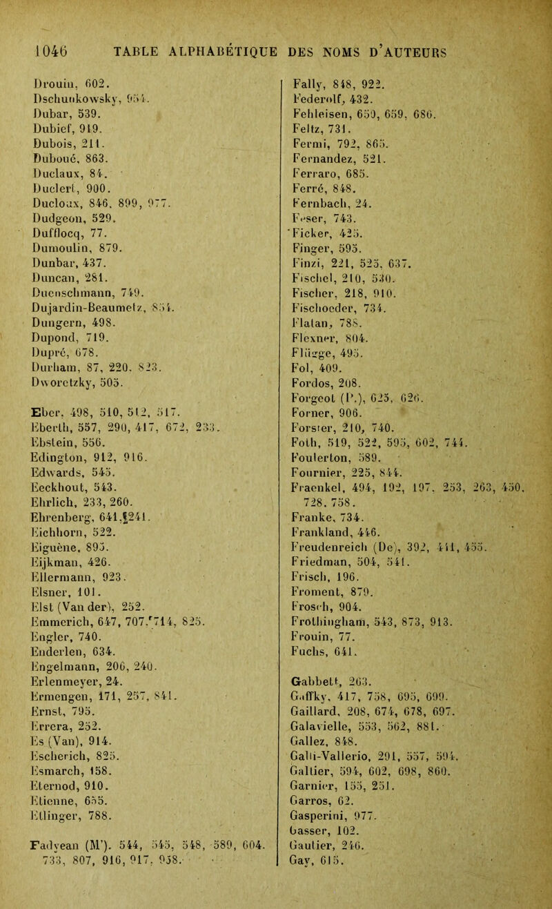 Drouiu, 602. Dschunkowsky, 051. Dubar, 539. Dubief, 919. Dubois, 211. Duboué, 863. Duclaux, 84. Duclert, 900. Ducloux, 846. 899, 977. Dudgeon, 529. Dufflocq, 77. Dumoulin, 879. Dunbar, 437. Duncan, 281. Ducnsclimann, 749. Dujardin-Beaumetz, 851. Dungern, 498. Dupond, 719. Dupré, 678. Durham, 87, 220. 823. Dwoi*ctzky, 505. Ebcr, 498, 510, 51.2, 517. Eberlh, 557, 290, 417, 672, 233. Ebslein, 556. Edington, 912, 916. Edwards, 545. Eeckhout, 543. Elirlich, 233, 260. Ehrenberg, 641,(241. Eichhorn, 522. Eiguène, 893. Eijkman, 426. Ellermann, 923. Elsner, 101. Elst (Van der), 252. Emmcrich, 647, 707/714, 825. Englcr, 740. Enderlen, 634. Engelmann, 206, 240. Erlenmeyer, 24. Ermengen, 171, 257, 841. Ernst, 795. Errera, 252. Es (Van), 914. Escherich, 825. Esmarch, 158. Eternod, 910. Etienne, 655. Ellinger, 788. Fadyean (M’). 544, 545, 548, -589, 604. 733,807,916,917,958. Fally, 848, 922. Federolf, 432. Fehleisen, 650, 659, 686. Feltz, 731. Fermi, 792, 865. Fernandez, 521. Ferraro, 685. Ferré, 848. Fernbach, 24. Feser, 743. ’Ficker, 425. Finger, 595. Finzi, 221, 525, 637. Fiscbel, 210, 530. Fischer, 218, 910. Fisclioeder, 734. Flalan, 78S. Flexner, 804. Fliiïge, 493. Fol, 409. Fordos, 208. Forgeot (!’.), 025, 626. Forner, 906. Forster, 210, 740. Foth, 519, 522, 593, 602, 744. Foulerton, 589. Fournier, 225, 844. Fraenkel, 494, 192, 197, 253, 263, 450. 728. 758. Franke, 734. Frankland, 446. Freudenreich (De), 392, 4il, 435. Friedman, 504, 541. Frisch, 196. Froment, 879. Frosrh, 904. Frothingham, 543, 873, 913. Frouin, 77. Fuclis, 641. Gabbett, 263. G.iffkv, 417, 758, 695, 699. Gaillard, 208, 674, 678, 697. Galavielle, 553, 562, 881. Gallez, 848. Galii-Vallerio, 291, 557, 594. Galtier, 594, 602, 698, 860. Garnier, 155, 251. Garros, 62. Gasperini, 977. Lasser, 102. Gautier, 246. Gav, 615. ■ H