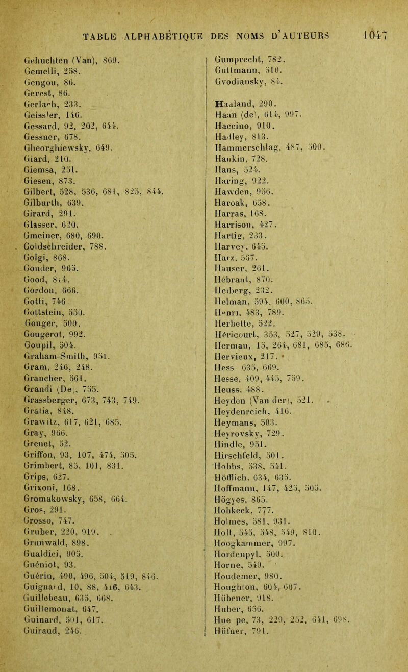 Gehucliten (Van), 8G9. Gemelli, 258. Gengou, 86. Gercst, 86. Gerlafh, 233. Geiss'er, 146. Gessard, 92, 202, 644. Gessncr, 678. Gheorgliiewsky, 649. Giard, 210. Giernsa, 231. Giesen, 873. Gilbert, 528, 536, 681, 823, 844. Gilburth, 639. Girard, 201. Glasser, 620. Gmeiner, 680, 690. Coldschreider, 788. Golgi, 868. Gonder, 965. Good, 8i4. Gordon, 666. Gotti, 746 Goltstein, 550. Gouger, 500. Gougerot, 992. Goupil, 304. Graham-Smilb, 95L. Gram, 246, 248. Grancher, 561. Grandi (De;, 755. Grassberger, 673, 743, 749. Gralia, 848. Grawitz, 617, 621, 685. Gray, 966. Grenet, 52. Griffon, 93, 107, 474, 505. Grimbert, 85, 101, 831. Grips, 627. Grixoni, 168. Gromakowskv, 658, 66.4. Gros, 291. Grosso, 747. Gruber, 220, 919. Grunwald, 898. Gualdici, 905. Guéniot, 93. Guérin, 490, 496, 504, 519, 846. Guignard, 10, 88, 4i6, 643. Guillebeau, 635, 608. Guillemonat, 647. Guinard, 501, 617. Guiraud, 246. Gumprecht, 782. Gullmann, 510. Gvodianskv, 84. Haaland, 290. Haan (del, 614, 997. Haccino, 910. Hadley, 813. Ilammerschlag, 487, 500. Haukin, 728. Hans, 324. Uaring, 922. Hawden, 956. Haroak, 658. Ilarras, 168. Harrison, 427. Ilarlig, 233. Harvey, 645. Ilarz, 567. Ilauser, 261. Ilébraut, 870. Iïeiberg, 232. Ilclman, 594. 600, 863. H-nri, 483, 789. Ilerbelte, 522. Héricourt, 353, 527, 529, 538. Herman, 15, 264, 681, 685, 686. Hervieux, 217. • Hess 635, 669. Hesse, 409, 445, 759. Heuss. 488. Heyden (Van der), 321. Heydenreich, 416. Heymans, 503. Heyrovsky, 729. Hindle, 951. Hirsclifeid, 501 . Ilobbs, 538, 541. Hofflich. 634, 635. Hoffmann, 147, 425, 305. Hôgyes, 865. Hohkeck, 777. Holmes, 581, 931. Holt, 545, 548, 549, 810. Hoogkamnier, 997. Hordenpyl, 500. Ilorne, 549. Houdemer, 980. Hougliton, 604, 607. Hübener, 918. Huber, 656. Ilue pe, 73, 229, 252, 641, 61*8. Hüfner, 791.