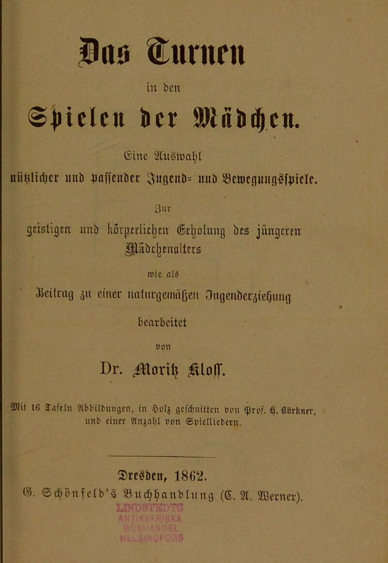 $ns turnen in beti ©Riefen ber Mfiiicljcn. (Sine 2tu3toat)t itiifclidjer itnb juffenbcc Suflenb» tiub Sctoepitgafuielc. 3»v geistigen nnb körpetlidjen drljohmg bes jüngertu ^täbc^euolters wie atä Beitrag 311 einer naturgemäßen Ougenberjte(jimg bearbeitet Bon Dr. ^oriij 3Wit IC Sa ft (11 Slbbilbunflen, in £otj flcfdjnittcn Bon qjrof. ij. CUirlturr, nnb einer 3In}«I)t Bon Spielliebern. 2>rc3bcit, 1862. ®- ©cbönfetb’3 SBudjt> a n b [ ung (©.2t. SBernev). T.w.rm TC