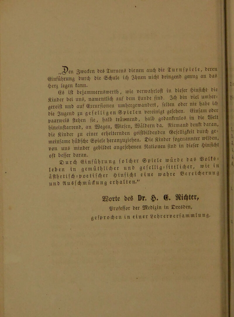 „cpdi 311'crfcn beäSnrucn« bienen aurf) t>ic Sinnt fvi eie, bereu ffiiufüljrm'ß burdj Die ®<$ute idj Sbneu niefjt Hingen» genug an bad ; §erj legen fanit. _ . . gg ift bejammerudwertb, wie »erwabrtoft in tiefer .■pinitdjt fie jt'iubcr bei und, namentlich auf bcin Sanbe jinb. 3d) bin viel umbcr= gereift unb auf grcurfionen umbergewanbert, fetten ober nie babc idi fie Sugenb ju gef etti g cn @pieten vereinigt gefeben. Sinfam ober vaanveid ftefjen fic, halb träimtenb, halb gebanfcnlod in bie Eclt ! fjineinftarrenb, an ffiegen, üBiefcu, äßülbern ba. Stiemanb beult baran, bie inbet ju einer erbeiternben geiftbitbenbeu ©cfetUgfcit burd) gc = meinfame tjübfdjc ©viele beranjujicbtu. Die Äinbcr iogeucrantcr wilben, von und minber gebitbet augcfcbcncn Stationen fmb in tiefer .v>miid)t oft beffer baran. Sburd) ginfübrung fotdjer ©viele würbe bad «oll* leben in gemiUblidjer unb gcfellig = fitttid>er, wie i dftbetifd) = Voetifd)er Sinfidjt eine wahre »crcicberun unb 51itdfd)mücfung erbalten. SBorte be3 Dr. f>. 6. 9lid)tcr, qjrofeffor ber SJtebijin in ©redben, gefvrodjcn in einer «ebrerverfammtung.