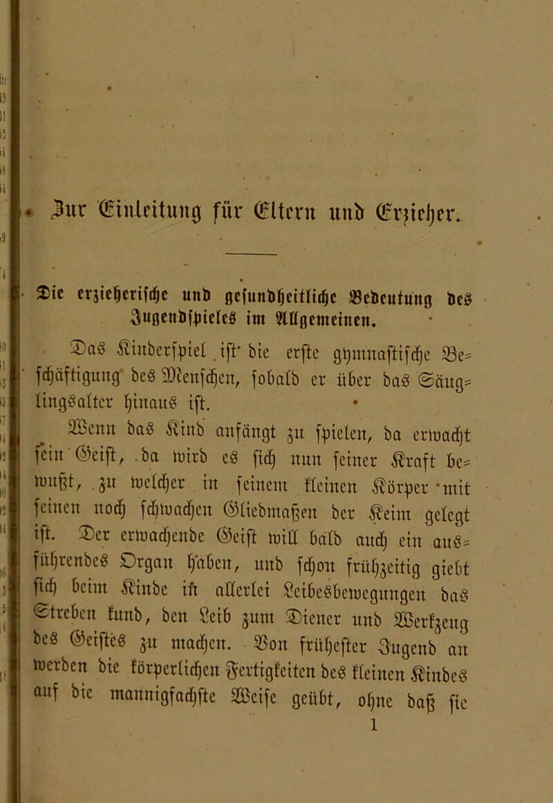 . $ÜX (Einleitung für (Eltern uni» (ErjicJjfr. ®ic cräieljerifrfjc unb Beftinbljcitlidjc »cbcutung Heg SußettbfjjtclcS im 5lK0cmciucn. ®aö Äinberfoiel ,ift' bie erftc gijmnafltfd&e 23e= ^äftigung- bed 2Kenfdjcn, fobatb er über baS ©äug= lingdalter IjtnauS ift. 2Benn baS Ätnb anfängt ju fielen, ba ennadjt fein ©cift, .ba tuirb cS fief) nun feiner ßraft be* . ju toeldjer in feinem Weinen Körper • mit feinen norf) fdmmdjen ©liebmajjm ber feint gelegt ift. $cr erhmdjenbe ©eift luitt halb aud) ein auö= fü^renbed Organ haben, unb fdjou frühzeitig giebt ftd) beim itinbe ift allerlei SeibeSbemegungen ba8 Streben funb, ben 2eib jum Wiener unb SBcrfjeitg be« ©eifleg ju madjen. 33on früljefter Sugenb an Serben bie förderlichen ftertigfeiten bed Keinen ßinbcS auf bie mannigfadjfte Seife geübt, offne baff fie l