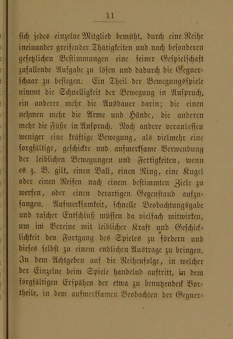 fid) jcbcg einzelne SOcitglieb benutzt, bitrd) ctJte 9tctf>c ineinanber greifenber ©f)ätigfciten unb nadj befonberen gefefctidjen 33cftimmungcn eine feiner ©efpictfdjaft jitfaKenbe Aufgabe 31t töfen unb baburd) bic (Gegner- fd^aar 311 befiegen; (Sin ©tjeit ber SSeWegunggfpietc nimmt bie ©djnettigfeit ber ^Bewegung in Stnfprudj, ein anberer utetjr bic Slugbaiter barin; bic einen nehmen rnefjr bie Sinne unb .fpcinbe, bie auberen ntetjr bie gitftc in Slnfputd). tftodj anbere Derantaffen weniger eine fräftige 35cWegung, atg tiietmctjr eine forgfättige, gcfdjicftc unb aufnterffame 33erWcnbung ber leibtidjen ^Bewegungen unb Fertigkeiten, menu e« 3. 33. gilt, einen 33att, einen Siing, eine Äuget ober einen Steifen nad) einem beftimmten ,3'ctc 31t werfen, ober einen bevartigen ©egenftaub aufju» fangen. Stufmerffamfeit, fd)nette 93eobadjtitngggabc unb rafdjer (Sutfdjtujf miiffen ba oietfad) mitwirfeu, um im Vereine mit teibtidjer Äraft unb ©cfdjicf* lidffeit bett Fortgang beg ©pieteg 31t förberu unb biefeg fetbft 311 einem enbtidjen Slugtrage 31t bringen. 3n bem Sldjtgeben auf bie Sieifjcufotge, in wetdjer ber @in3etne beim ©piete tjanbetnb auftritt, wt beut forgfättigen (Srfpälfcn ber etwa 31t bcnufcenbetf 33or- tt)eite, in bem aufmerffamen 93cobadften ber @eguer==