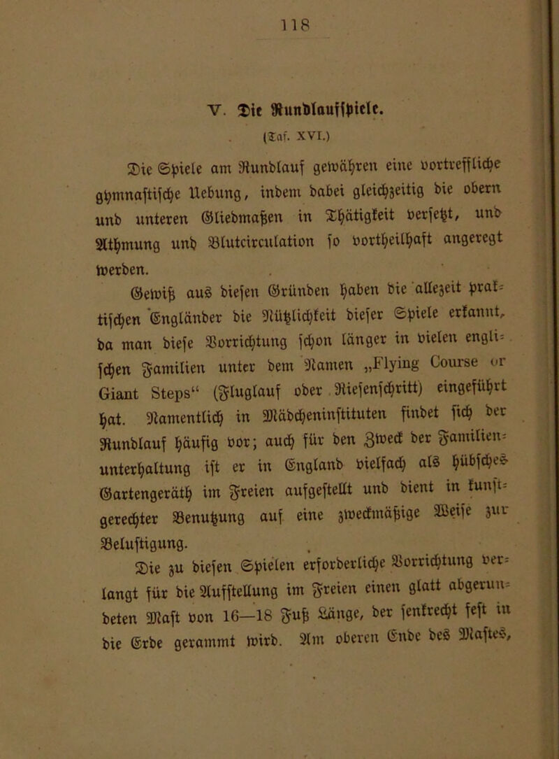 V. Sit 9tunblauiit>ielc. (Saf. XVI.) Sie Spiele am 3iunblauf gewagten eine oortreffticbe gpmnaftifche Hebung, inbem babei gleichzeitig bie obern unb unteren ©liebmafjen in Shätigteit Perfekt, unb Slt^mung unb Slutcircutation io oortfyeilfyaft angeregt toerben. ©ennfi auö biefen ©riinben tjaben bie allegeit praf^ tifd^en ©nglänber bie 5Rü^lid)feit biefer Spiele ertannt, ba man biefe Vorridjtung fdjott länger in üielen engli= fdjen gamilien unter bem 3tamen „Flying Course or Giant Steps“ (Slugtauf ober 9Uefenfdjritt) eingeführt hat. Namentlich in 2Jtäbd?eninftituten finbet fic^ ber Nunblauf häufig oor; aud) für ben £ioed ber gamilien* Unterhaltung ift er in ©nglanb bielfad) als Ijübfdjefr ©artengeräth int freien aufgeftetlt unb bient in funft= geregter Venufcung auf eine jmedmäfsige ©eife jur Veluftigung. Sie 5U biefen (Spielen erforberlidje Vorrichtung oer= langt für bie Nuffteltung im freien einen glatt abgerun-- beten 3Raft oon 16—18 gufc Sänge, ber (entrecht feft tu bie ©rbe gerammt ioirb. 2lm oberen ßnbe beS 3)iafteS,