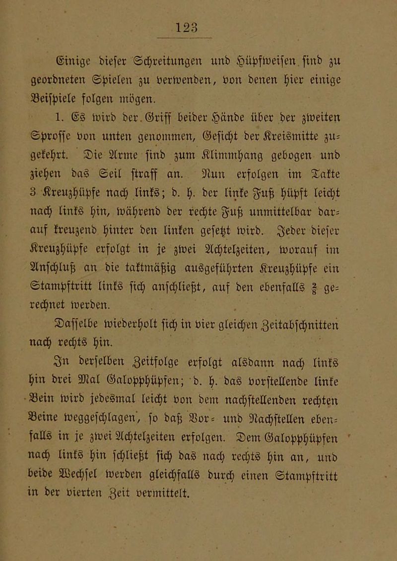 ©inigc biefer ©Breitungen unb ^ityftoeifen.finb ju georbneten ©Rieten ju berioenben, bon betten t)ier einige Seiffnete folgen mögen. 1. @3 ibirb ber.©riff beiber £mnbe über ber ätoeiten Sfiroffc bon unten genommen, ©efid;t ber ÄreiSmitte 311= geteert. Sie 2lrme finb jum $timmt;ang gebogen unb jicfien ba3 ©eit ftraff an. 9?un erfolgen im Satte 3 £reu$üf)fe nad; tinf3; b. t;. ber tinfe jyuft fuibft leid;t nad; tinf§ t;in, locBrenb ber redete gufj unmittelbar bar= auf freujettb hinter ben tinten gefegt ibirb. Sebcr biefer ÄreuBüjtfe erfolgt in je gioei aidjtetjeiten, toorauf im 2tnfd;tuj} an bie taftmäfjig au3gefüt;rten Äreug^i'ifofe ein ©tamf>ftritt tinfe» fid; anfdjtiefjt, auf ben ebenfat(3 £ ge= redjnet toerben. Saffelbe ibieberfyott fid; in bier gleichen 3citabfd;nitten naB reBt§ fiin. ^n berfelben Seitfotge erfolgt atgbann nad; Unf3 f»in brei 9fiat ©ato^iiftfen; b. f). ba§ borfteltenbe tinfe Sein ibirb jebe3mat teiBt bon bcm nad;ftettenben reBten Seine tbeggefd;lagen, fo bafj Sor = unb 9tad;ftellen eben= fadg in je gioei 2(Btetjeiten erfolgen. Sem ©aloftftfiüfifen naB linfS t)in fd;liefct fiB ba§ nad; red;t3 t;in an, unb beibe SßeBfet toerben gteiBfattä burd; einen ©tamfjftritt in ber bierten Seit oermittelt.