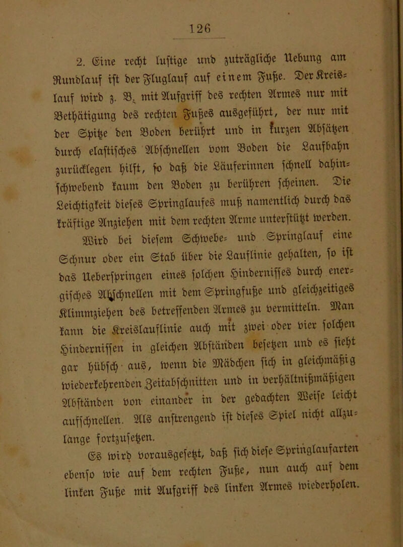 2. (Sine recht luftige unb äuträglidje Hebung am Sftunbtauf ift bergluglauf auf einem gufse. SDerÄreiS* lauf ioirb j. 58, mit Stufgriff bc§ regten Strmeg nur mit 58et^ätigung bc§ rechten f^ufseg au§gefiUjrt, ber nur mit ber ©fnfje ben 58oben berührt unb in furjen 2lbfähen burdf elaftifdjeg Slbf^neHen bom Soben bic Saufbahn juri'nftegen fjitft, fo baff bie Säuferinnen fdjnelt baf)in= fdjtoebenb taum ben »oben gu berühren ffeinen. Sie Seidjtigfeit biefeS ©pringlaufeg mufi namentlich burch ba§ traftige Stnjiehen mit bem redjten 2lrme unterftüfjt tu erben. 2ßirb bei biefem @d)ioebe= unb @hr^n9^auf e*ne ©djnur ober ein Stab über bie Sauflinie gebalten, fo ift ba§ Ueberffningen eincg foldien §inberniffeg burch ener= gifd>eS SHtfchnellen mit bem ©fmngfufse unb gteidjjeitigcS itimmjiehen be8 betreffenben 2lrme§ 511 oermitteln. 2Kan fann bie SreiSlauflinie aud) mit &ioei ober hier folgen fcinberniffen in gleichen Slbftäriben beferen unb eö ficht gar hübfch’ auS' toenn bie 3Käb<^en ^ in 9^cic^ma^l9 toieberfehrenben geitabf^nitten unb in berhaltnifjmäfügen 2lbftänben bon einanber in ber gebauten SBeife leicbt auffchncllen. 211S anftrengenb ift biefeS ©fnel mcbt allju= lange forschen. (Sg ioirb borauggefeht, bafc fich biefe ©hrittßlaufarten ebenfo tbie auf bem rechten $ufje, nun audj auf bem Unten gufje mit ülufgriff bcg Unten 2lrmeg loicberhoten.