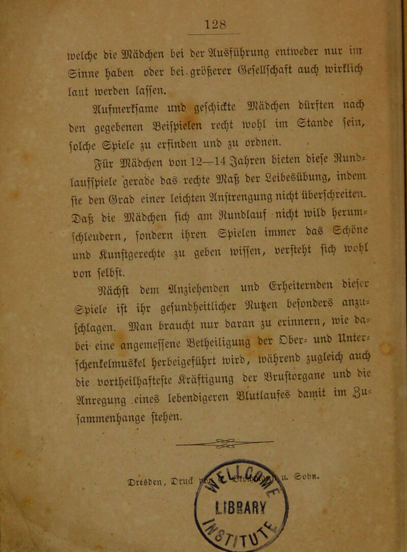 welche bie SRäbdjcn bei ber 2lu8fiüjrung entWeber nur im ginne fyabcn ober bei-größerer Giefetffrfjaft audj hürflidf laut werben baffen. 2lufmerffamc unb gefdjidte ÜDiäbdien biirften nacfy ben gegebenen ‘öeiffneten redjt Wotd im ©tanbe fein, foldje ©fnete ju erfinben unb ju orbnen. gur 2Jiäbd)en twn 12—14 Sauren bieten biefe 9tunb* laufffjiele gerabe baS-rechte 9Jtafi ber SeibeSübung, inbent fie ben ®rab einer teilten 2lnftrengung nidjt überfdreüen. bie 3Jtäbdjen fidj am fftunbfauf nidjt Wüb ^erum= fdfteubern, fonbern ifyren ©fielen immer ba§ ©dmne unb ßunftgeredjte 51t geben duffen, üerftefjt ftd> webt oon fetbft. gjädjft bem 9lnjie$enben unb Grdjeitcrnben biefer ©tsiete ift if>r gefunb^eittidjer 9lufcen befonberS anju» fdjtagen. SDtan brauet nur baran ju erinnern, Wie ba= bei eine angemeffene Beteiligung ber Dber= unb Untere ftenfelmuSfel ^erbeigefü^rt Wirb, Wäfjrenb jugteid? aut bie borteitaftefte Kräftigung ber Bruftorgane unb bte Anregung eines lebenbigeren StuttaufeS barmt tm BU; fammenfyangc fielen.