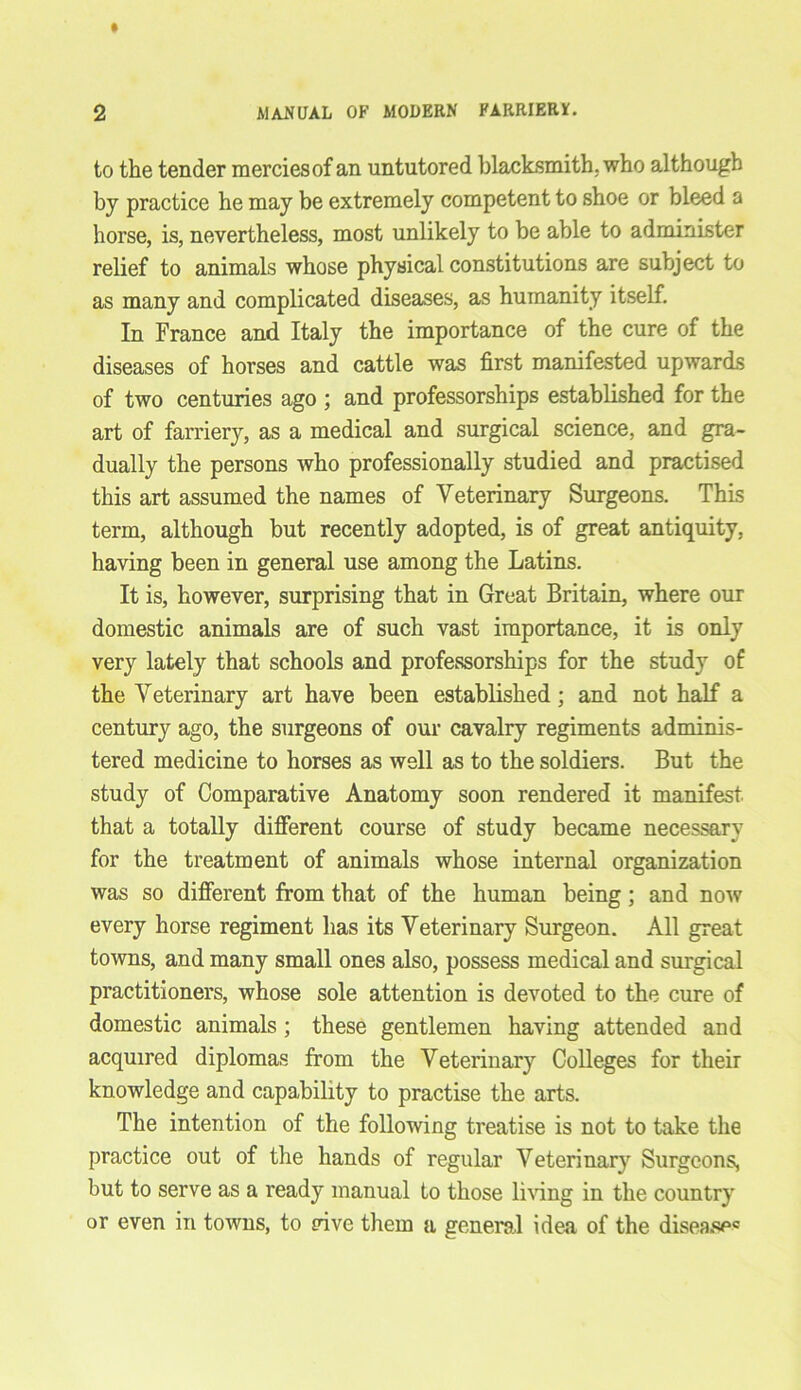 to the tender mercies of an untutored blacksmith, who although by practice he may be extremely competent to shoe or bleed a horse, is, nevertheless, most unlikely to be able to administer relief to animals whose physical constitutions are subject to as many and complicated diseases, as humanity itself. In France and Italy the importance of the cure of the diseases of horses and cattle was first manifested upwards of two centuries ago ; and professorships established for the art of farriery, as a medical and surgical science, and gra- dually the persons who professionally studied and practised this art assumed the names of Veterinary Surgeons. This term, although but recently adopted, is of great antiquity, having been in general use among the Latins. It is, however, surprising that in Great Britain, where our domestic animals are of such vast importance, it is only very lately that schools and professorships for the study of the Veterinary art have been established; and not half a century ago, the surgeons of our cavalry regiments adminis- tered medicine to horses as well as to the soldiers. But the study of Comparative Anatomy soon rendered it manifest that a totally different course of study became necessary for the treatment of animals whose internal organization was so different from that of the human being; and now every horse regiment has its Veterinary Surgeon. All great towns, and many small ones also, possess medical and surgical practitioners, whose sole attention is devoted to the cure of domestic animals; these gentlemen having attended and acquired diplomas from the Veterinary Colleges for their knowledge and capability to practise the arts. The intention of the following treatise is not to take the practice out of the hands of regular Veterinary Surgeons, but to serve as a ready manual to those living in the country or even in towns, to rive them a general idea of the disease*