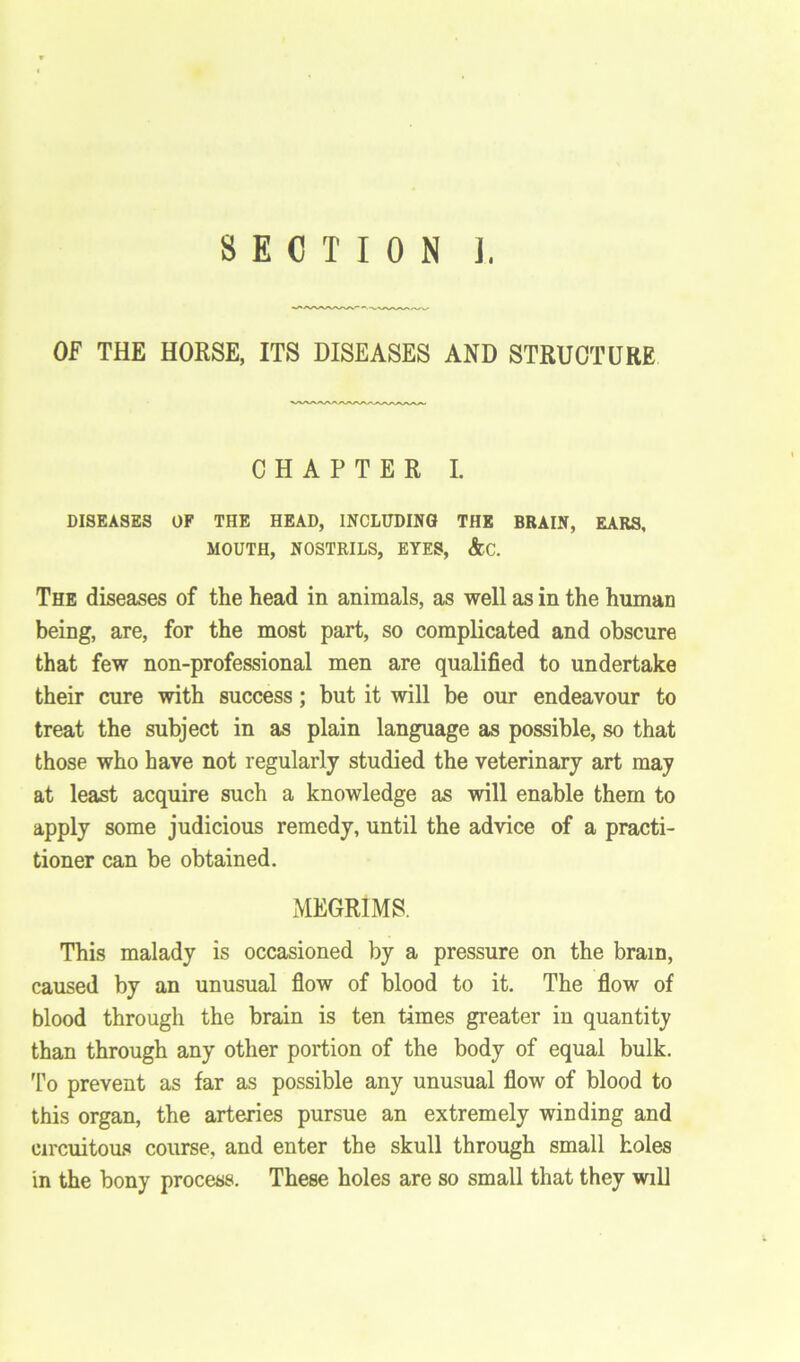 SECTION ]. OF THE HORSE, ITS DISEASES AND STRUCTURE CHAPTER I. DISEASES OF THE HEAD, INCLUDING THE BRAIN, EARS, MOUTH, NOSTRILS, EYES, &C. The diseases of the head in animals, as well as in the human being, are, for the most part, so complicated and obscure that few non-professional men are qualified to undertake their cure with success; but it will be our endeavour to treat the subject in as plain language as possible, so that those who have not regularly studied the veterinary art may at least acquire such a knowledge as will enable them to apply some judicious remedy, until the advice of a practi- tioner can be obtained. MEGRIMS. This malady is occasioned by a pressure on the brain, caused by an unusual flow of blood to it. The flow of blood through the brain is ten times greater in quantity than through any other portion of the body of equal bulk. To prevent as far as possible any unusual flow of blood to this organ, the arteries pursue an extremely winding and circuitous course, and enter the skull through small holes in the bony process. These holes are so small that they will