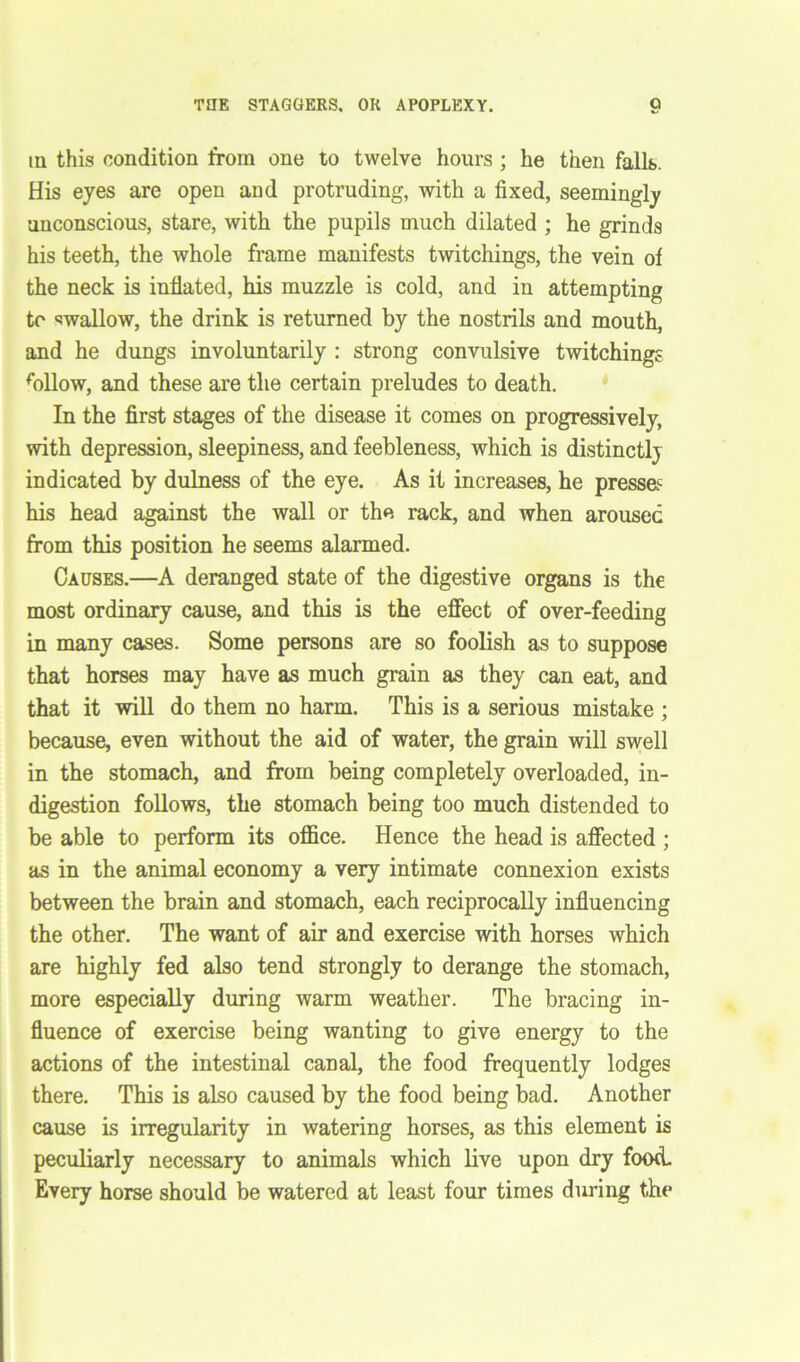 THE STAGGERS. OR APOPLEXY. q in this condition from one to twelve hours ; he then falls. His eyes are open and protruding, with a fixed, seemingly unconscious, stare, with the pupils much dilated ; he grinds his teeth, the whole frame manifests twitchings, the vein of the neck is inflated, his muzzle is cold, and in attempting to swallow, the drink is returned by the nostrils and mouth, and he dungs involuntarily : strong convulsive twitchings ffillow, and these are the certain preludes to death. In the first stages of the disease it comes on progressively, with depression, sleepiness, and feebleness, which is distinctly indicated by dulness of the eye. As it increases, he presses his head against the wall or the rack, and when aroused from this position he seems alarmed. Causes.—A deranged state of the digestive organs is the most ordinary cause, and this is the effect of over-feeding in many cases. Some persons are so foolish as to suppose that horses may have as much grain as they can eat, and that it will do them no harm. This is a serious mistake ; because, even without the aid of water, the grain will swell in the stomach, and from being completely overloaded, in- digestion follows, the stomach being too much distended to be able to perform its office. Hence the head is affected ; as in the animal economy a very intimate connexion exists between the brain and stomach, each reciprocally influencing the other. The want of air and exercise with horses which are highly fed also tend strongly to derange the stomach, more especially during warm weather. The bracing in- fluence of exercise being wanting to give energy to the actions of the intestinal canal, the food frequently lodges there. This is also caused by the food being bad. Another cause is irregularity in watering horses, as this element is peculiarly necessary to animals which live upon dry food. Every horse should be watered at least four times during the