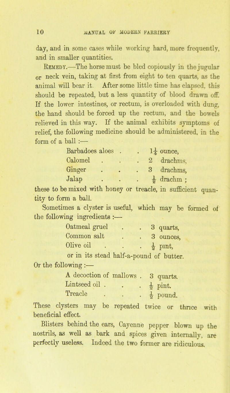 day, and in some cases while working hard, more frequently, and in smaller quantities. Remedy.—The horse must be bled copiously in the jugular or neck vein, taking at first from eight to ten quarts, as the animal will bear it. After some little time has elapsed, this should be repeated, but a less quantity of blood drawn off. If the lower intestines, or rectum, is overloaded with dung, the hand should be forced up the rectum, and the bowels relieved in this way. If the animal exhibits symptoms of relief, the following medicine should be administered, in the ounce, 2 drachms, 3 drachms, 1 2 form of a ball :— Barbadoes aloes . Calomel Ginger Jalap • • • 2 drachm ; these to be mixed with honey or treacle, in sufficient quan- tity to form a ball. Sometimes a clyster is useful, which may be formed of the following ingredients :— Oatmeal gruel . . 3 quarts, Common salt . . 3 ounces, Olive oil . pmt, or in its stead half-a-pound of butter. Or the following :— A decoction of mallows Lintseed oil . Treacle quarts, pint, pound. twice or thnce with i These clysters may be repeated beneficial effect. Blisters behind the ears, Cayenne pepper blown up the nostrils, as well as bark and spices given internally, are perfectly useless. Indeed the two former are ridiculous.