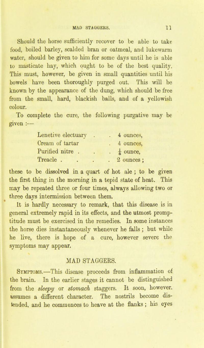 Should the horse sufficiently recover to be able to take food, boiled barley, scalded bran or oatmeal, and lukewarm water, should be given to him for some days until he is able to masticate hay, which ought to be of the best quality. This must, however, be given in small quantities until his bowels have been thoroughly purged out. This will be known by the appearance of the dung, which should be free from the small, hard, blackish balls, and of a yellowish colour. To complete the cure, the following purgative may be given :— Lenetive electuary Cream of tartar Purified nitre . Treacle . 4 ounces, 4 ounces, £ ounce, 2 ounces; these to be dissolved in a quart of hot ale ; to be given the first thing in the morning in a tepid state of heat. This may be repeated three or four times, always allowing two or three days intermission between them. It is hardly necessary to remark, that this disease is in general extremely rapid in its effects, and the utmost promp- titude must be exercised in the remedies. In some instances the horse dies instantaneously whenever he falls; but while he live, there is hope of a cure, however severe the symptoms may appear. MAD STAGGERS. Symptoms.—This disease proceeds from inflammation of the brain. In the earlier stages it cannot be distinguished from the sleepy or stomach staggers. It soon, however, assumes a different character. The nostrils become dis- tended, and he commences to heave at the flanks ; hi3 eyes