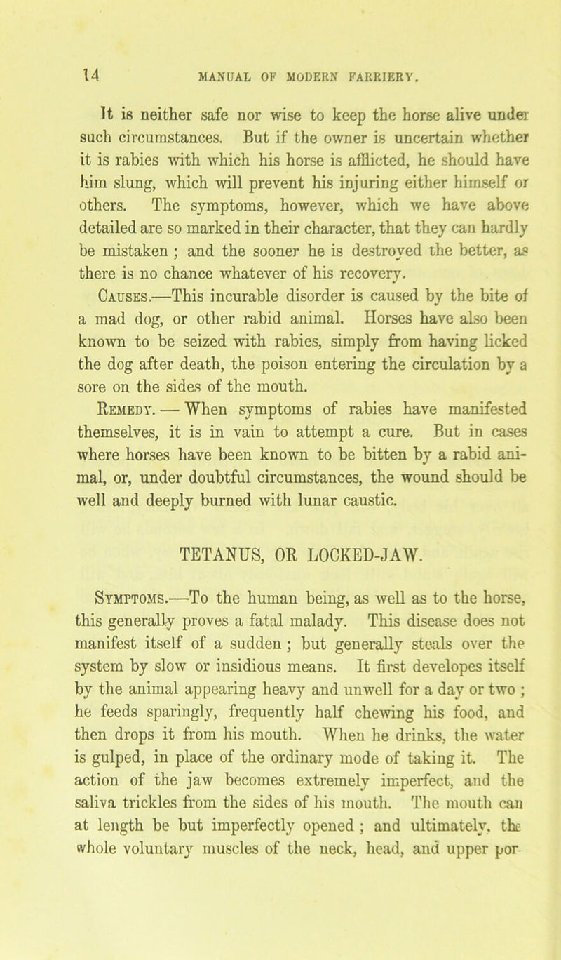 It is neither safe nor wise to keep the horse alive under such circumstances. But if the owner is uncertain whether it is rabies with which his horse is afflicted, he should have him slung, which will prevent his injuring either himself or others. The symptoms, however, which we have above detailed are so marked in their character, that they can hardly be mistaken ; and the sooner he is destroyed the better, as there is no chance whatever of his recovery. Causes,—This incurable disorder is caused by the bite of a mad dog, or other rabid animal. Horses have also been known to be seized with rabies, simply from having licked the dog after death, the poison entering the circulation by a sore on the sides of the mouth. Remedy. — When symptoms of rabies have manifested themselves, it is in vain to attempt a cure. But in cases where horses have been known to be bitten by a rabid ani- mal, or, under doubtful circumstances, the wound should be well and deeply burned with lunar caustic. TETANUS, OR LOCKED-JAW. Symptoms.—To the human being, as well as to the horse, this generally proves a fatal malady. This disease does not manifest itself of a sudden; but generally steals over the system by slow or insidious means. It first developes itself by the animal appearing heavy and unwell for a day or two ; he feeds sparingly, frequently half chewing his food, and then drops it from his mouth. When he drinks, the water is gulped, in place of the ordinary mode of taking it. The action of the jaw becomes extremely imperfect, and the saliva trickles from the sides of his mouth. The mouth can at length be but imperfectly opened ; and ultimately, the whole voluntary muscles of the neck, head, and upper por