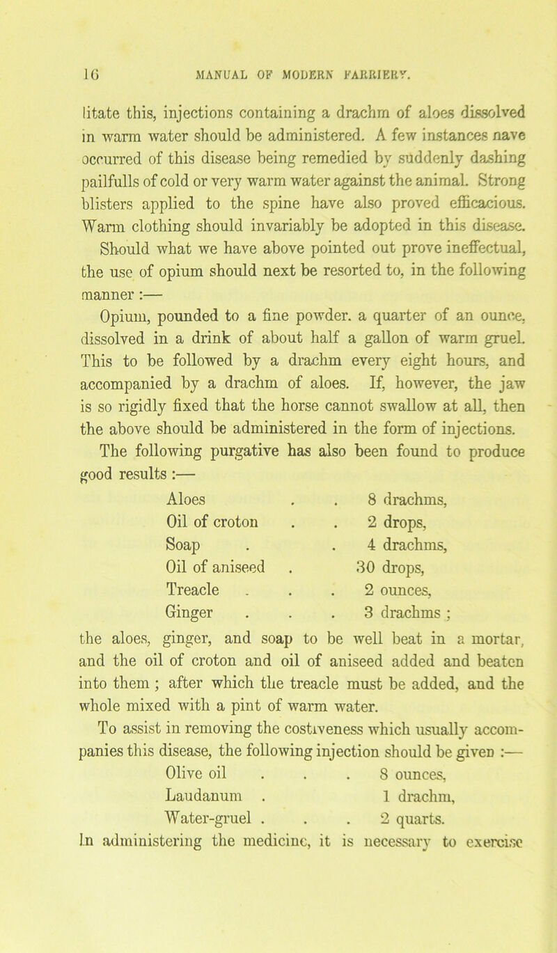 litate this, injections containing a drachm of aloes dissolved in warm water should be administered. A few instances nave occurred of this disease being remedied by suddenly dashing pailfulls of cold or very warm water against the animal. Strong blisters applied to the spine have also proved efficacious. Warm clothing should invariably be adopted in this disease. Should what we have above pointed out prove ineffectual, the use of opium should next be resorted to, in the following manner:— Opium, pounded to a fine powder, a quarter of an ounce, dissolved in a drink of about half a gallon of warm grueL This to be followed by a drachm every eight hours, and accompanied by a drachm of aloes. If, however, the jaw is so rigidly fixed that the horse cannot swallow at all, then the above should be administered in the form of injections. The following purgative has also been found to produce good results Aloes Oil of croton Soap Oil of aniseed Treacle Ginger 8 drachms, 2 drops, 4 drachms, 30 drops, 2 ounces, 3 drachms : the aloes, ginger, and soap to be well beat in a mortar, and the oil of croton and oil of aniseed added and beaten into them ; after which the treacle must be added, and the whole mixed with a pint of warm water. To assist in removing the costiveness which usually accom- panies this disease, the following injection should be giveD :— Olive oil . .8 ounces, Laudanum . 1 drachm, Water-gruel ... 2 quarts. In administering the medicine, it is necessary to exercise