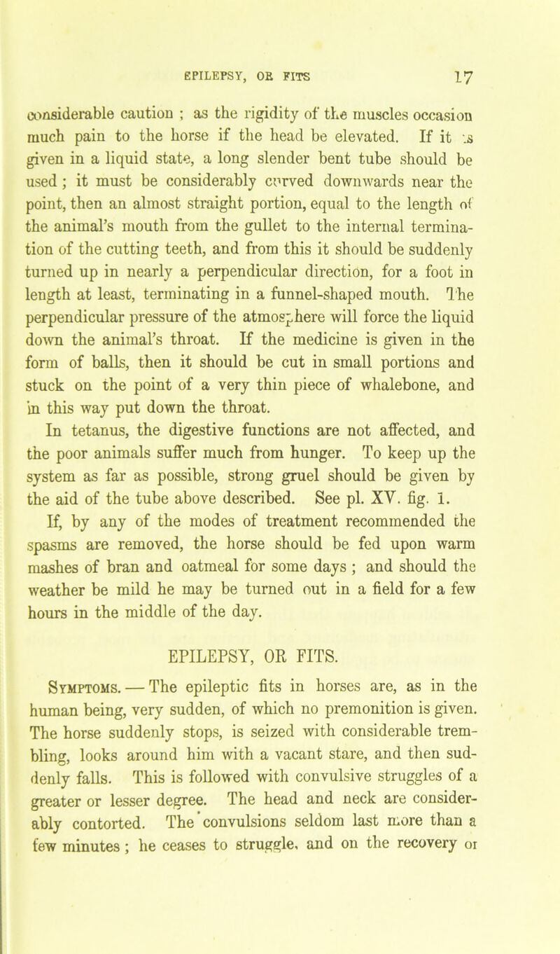 considerable caution ; as the rigidity of the muscles occasion much pain to the horse if the head be elevated. If it is given in a liquid state, a long slender bent tube should be used ; it must be considerably curved downwards near the point, then an almost straight portion, equal to the length of the animal’s mouth from the gullet to the internal termina- tion of the cutting teeth, and from this it should be suddenly turned up in nearly a perpendicular direction, for a foot in length at least, terminating in a funnel-shaped mouth. The perpendicular pressure of the atmosphere will force the liquid down the animal’s throat. If the medicine is given in the form of balls, then it should be cut in small portions and stuck on the point of a very thin piece of whalebone, and in this way put down the throat. In tetanus, the digestive functions are not affected, and the poor animals suffer much from hunger. To keep up the system as far as possible, strong gruel should be given by the aid of the tube above described. See pi. XY. fig. 1. If, by any of the modes of treatment recommended the spasms are removed, the horse should be fed upon warm mashes of bran and oatmeal for some days ; and should the weather be mild he may be turned out in a field for a few hours in the middle of the day. EPILEPSY, OR FITS. Symptoms. — The epileptic fits in horses are, as in the human being, very sudden, of which no premonition is given. The horse suddenly stops, is seized with considerable trem- bling, looks around him with a vacant stare, and then sud- denly falls. This is followed with convulsive struggles of a greater or lesser degree. The head and neck are consider- ably contorted. The convulsions seldom last more than a few minutes ; he ceases to struggle, and on the recovery or