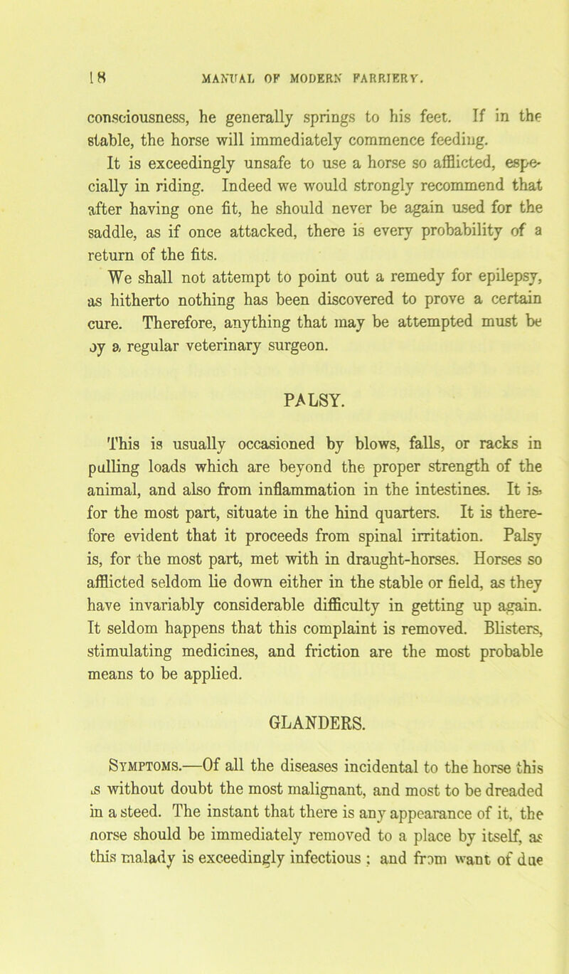 consciousness, he generally springs to his feet. If in the stable, the horse will immediately commence feeding. It is exceedingly unsafe to use a horse so afflicted, espe- cially in riding. Indeed we would strongly recommend that after having one fit, he should never be again used for the saddle, as if once attacked, there is every probability of a return of the fits. We shall not attempt to point out a remedy for epilepsy, as hitherto nothing has been discovered to prove a certain cure. Therefore, anything that may be attempted must be oy a regular veterinary surgeon. PALSY. This is usually occasioned by blows, falls, or racks in pulling loads which are beyond the proper strength of the animal, and also from inflammation in the intestines. It is-, for the most part, situate in the hind quarters. It is there- fore evident that it proceeds from spinal irritation. Palsy is, for the most part, met with in draught-horses. Horses so afflicted seldom lie down either in the stable or field, as they have invariably considerable difficulty in getting up again. It seldom happens that this complaint is removed. Blisters, stimulating medicines, and friction are the most probable means to be applied. GLANDERS. Symptoms.—Of all the diseases incidental to the horse this ^s without doubt the most malignant, and most to be dreaded in a steed. The instant that there is any appearance of it, the norse should be immediately removed to a place by itself, as this malady is exceedingly infectious ; and from want of due