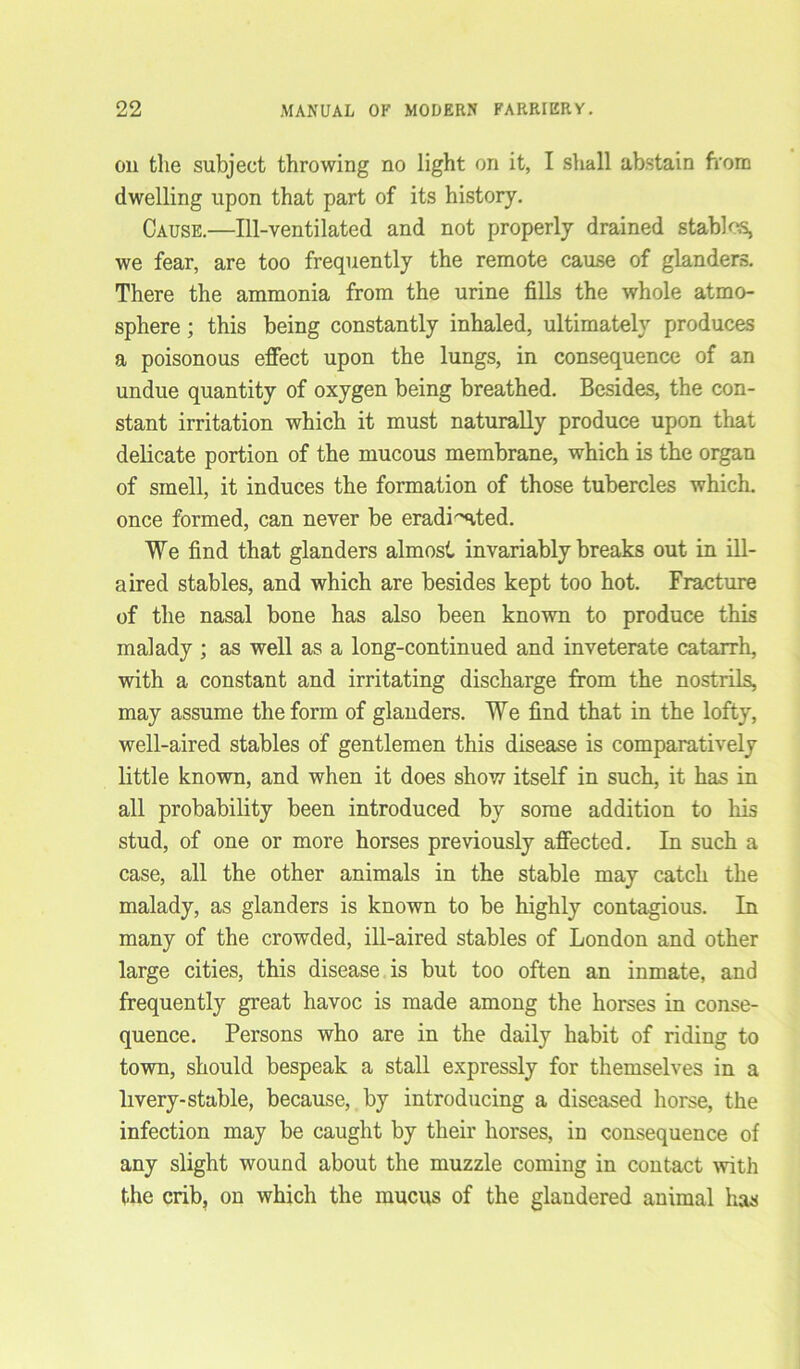 on the subject throwing no light on it, I shall abstain from dwelling upon that part of its history. Cause.—Ill-ventilated and not properly drained stables, we fear, are too frequently the remote cause of glanders. There the ammonia from the urine fills the whole atmo- sphere ; this being constantly inhaled, ultimately produces a poisonous effect upon the lungs, in consequence of an undue quantity of oxygen being breathed. Besides, the con- stant irritation which it must naturally produce upon that delicate portion of the mucous membrane, which is the organ of smell, it induces the formation of those tubercles which, once formed, can never be eradiated. We find that glanders almost invariably breaks out in ill- aired stables, and which are besides kept too hot. Fracture of the nasal bone has also been known to produce this malady ; as well as a long-continued and inveterate catarrh, with a constant and irritating discharge from the nostrils, may assume the form of glanders. We find that in the lofty, well-aired stables of gentlemen this disease is comparatively little known, and when it does show itself in such, it has in all probability been introduced by some addition to his stud, of one or more horses previously affected. In such a case, all the other animals in the stable may catch the malady, as glanders is known to be highly contagious. In many of the crowded, ill-aired stables of London and other large cities, this disease is but too often an inmate, and frequently great havoc is made among the horses in conse- quence. Persons who are in the daily habit of riding to town, should bespeak a stall expressly for themselves in a livery-stable, because, by introducing a diseased horse, the infection may be caught by their horses, in consequence of any slight wound about the muzzle coming in contact with the crib, on which the mucus of the glandered animal has