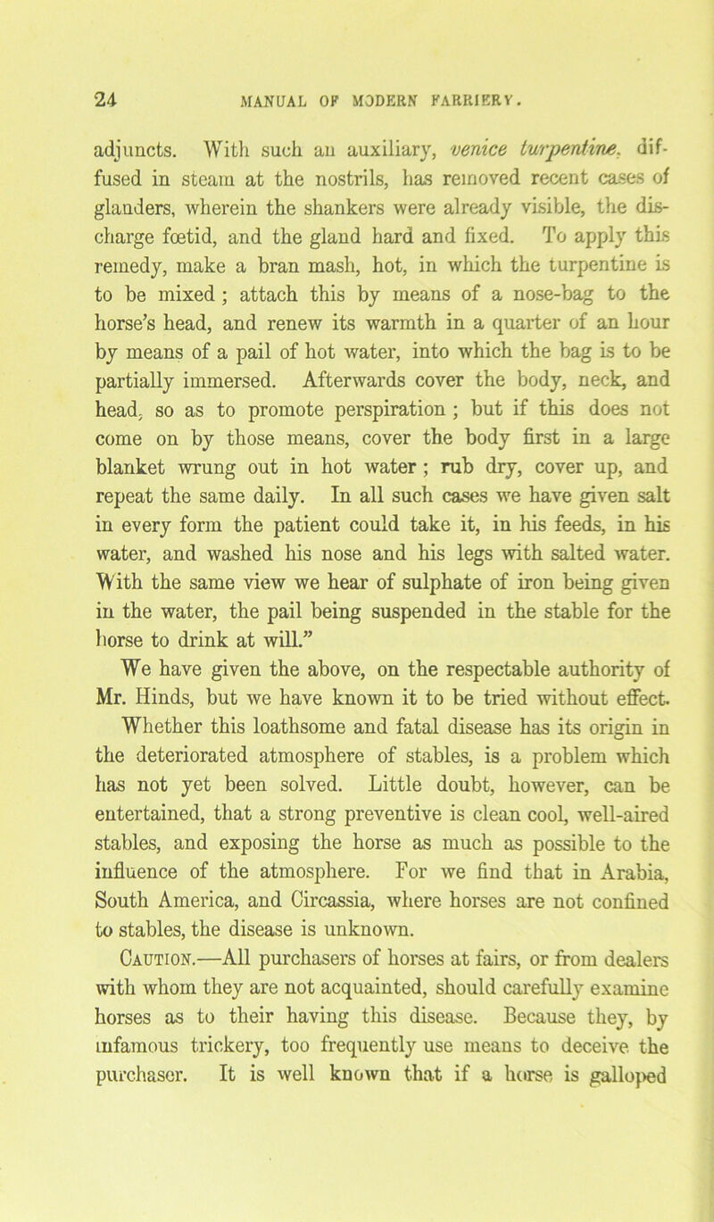 adjuncts. With such an auxiliary, Venice turpentine. dif- fused in steam at the nostrils, has removed recent cases of glanders, wherein the shankers were already visible, the dis- charge foetid, and the gland hard and fixed. To apply this remedy, make a bran mash, hot, in which the turpentine is to be mixed ; attach this by means of a nose-bag to the horse’s head, and renew its warmth in a quarter of an hour by means of a pail of hot water, into which the bag is to be partially immersed. Afterwards cover the body, neck, and head, so as to promote perspiration ; but if this does not come on by those means, cover the body first in a large blanket wrung out in hot water; rub dry, cover up, and repeat the same daily. In all such cases we have given salt in every form the patient could take it, in his feeds, in his water, and washed his nose and his legs with salted water. With the same view we hear of sulphate of iron being given in the water, the pail being suspended in the stable for the horse to drink at will.” We have given the above, on the respectable authority of Mr. Hinds, but we have known it to be tried without effect. Whether this loathsome and fatal disease has its origin in the deteriorated atmosphere of stables, is a problem which has not yet been solved. Little doubt, however, can be entertained, that a strong preventive is clean cool, well-aired stables, and exposing the horse as much as possible to the influence of the atmosphere. For we find that in Arabia, South America, and Circassia, where horses are not confined to stables, the disease is unknown. Caution.—All purchasers of horses at fairs, or from dealers with whom they are not acquainted, should carefully examine horses as to their having this disease. Because they, by infamous trickery, too frequently use means to deceive the purchaser. It is well known that if a horse is galloped
