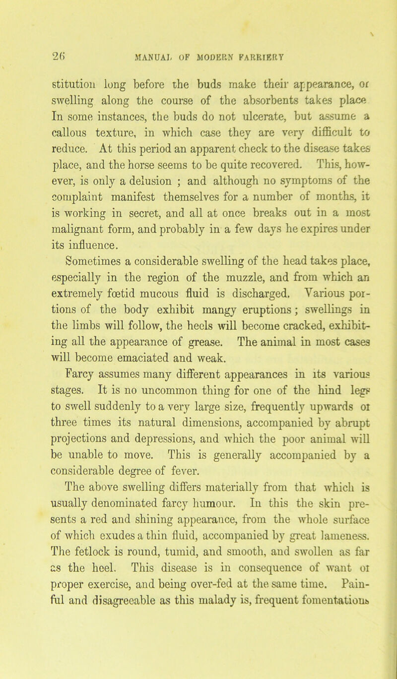 stitution long before the buds make their appearance, or swelling along the course of the absorbents takes place In some instances, the buds do not ulcerate, but assume a callous texture, in which case they are very difficult to reduce. At this period an apparent check to the disease takes place, and the horse seems to be quite recovered. This, how- ever, is only a delusion ; and although no symptoms of the complaint manifest themselves for a number of months, it is working in secret, and all at once breaks out in a most malignant form, and probably in a few days he expires under its influence. Sometimes a considerable swelling of the head takes place, especially in the region of the muzzle, and from which an extremely foetid mucous fluid is discharged. Various por- tions of the body exhibit mangy eruptions; swellings in the limbs will follow, the heels will become cracked, exhibit- ing all the appearance of grease. The animal in most cases will become emaciated and weak. Farcy assumes many different appearances in its various stages. It is no uncommon thing for one of the hind legs to swell suddenly to a very large size, frequently upwards or three times its natural dimensions, accompanied by abrupt projections and depressions, and which the poor animal will be unable to move. This is generally accompanied by a considerable degree of fever. The above swelling differs materially from that which is usually denominated farcy humour. In this the skin pre- sents a red and shining appearance, from the whole surface of which exudes a thin fluid, accompanied by great lameness. The fetlock is round, tumid, and smooth, and swollen as far as the heel. This disease is in consequence of want oi proper exercise, and being over-fed at the same time. Pain- ful and disagreeable as this malady is, frequent fomentations!