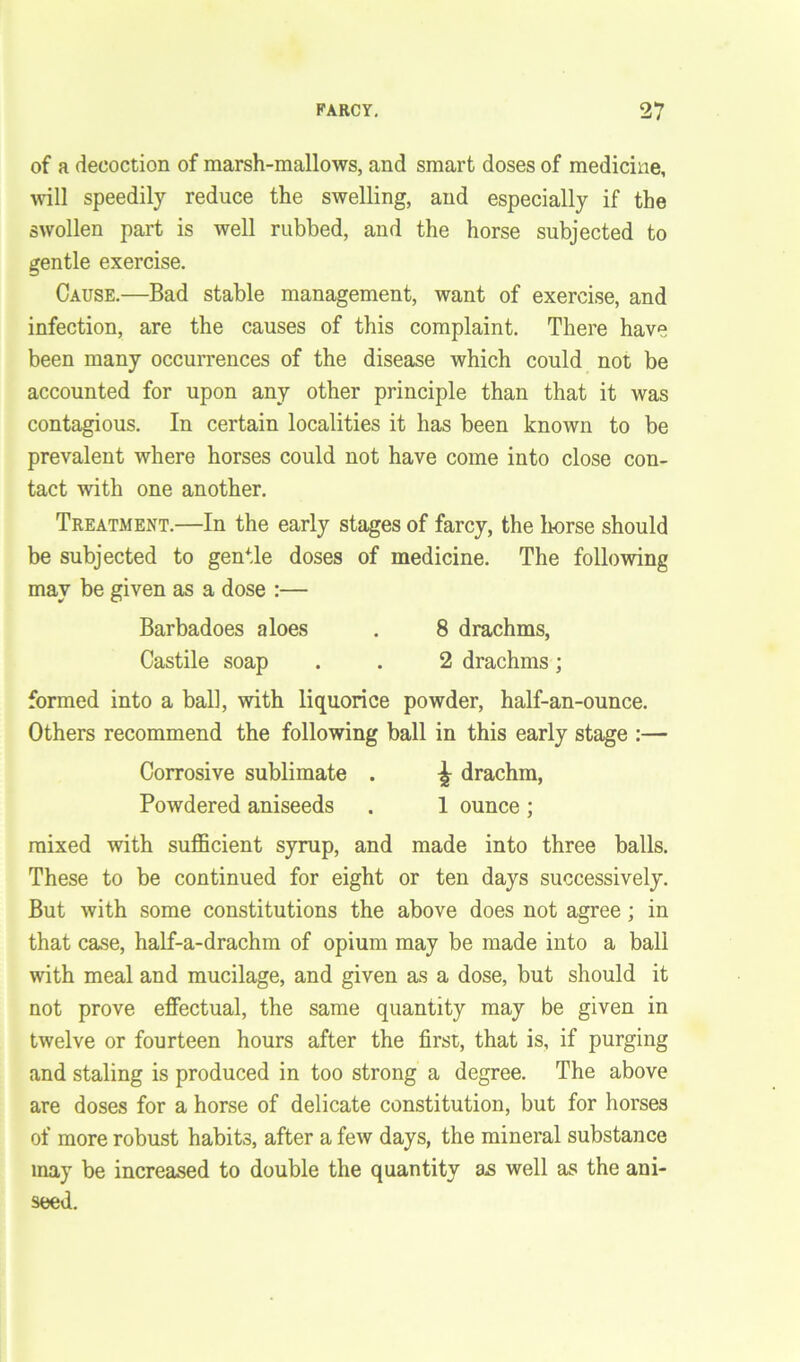of a decoction of marsh-mallows, and smart doses of medicine, will speedily reduce the swelling, and especially if the swollen part is well rubbed, and the horse subjected to gentle exercise. Cause.—Bad stable management, want of exercise, and infection, are the causes of this complaint. There have been many occurrences of the disease which could not be accounted for upon any other principle than that it was contagious. In certain localities it has been known to be prevalent where horses could not have come into close con- tact with one another. Treatment.—In the early stages of farcy, the horse should be subjected to gentle doses of medicine. The following may be given as a dose :— Barbadoes aloes . 8 drachms, Castile soap . . 2 drachms; formed into a ball, with liquorice powder, half-an-ounce. Others recommend the following ball in this early stage :— Corrosive sublimate . ^ drachm, Powdered aniseeds . 1 ounce ; mixed with sufficient syrup, and made into three balls. These to be continued for eight or ten days successively. But with some constitutions the above does not agree ; in that case, half-a-drachm of opium may be made into a ball with meal and mucilage, and given as a dose, but should it not prove effectual, the same quantity may be given in twelve or fourteen hours after the first, that is, if purging and staling is produced in too strong a degree. The above are doses for a horse of delicate constitution, but for horses of more robust habits, after a few days, the mineral substance may be increased to double the quantity a.s well as the ani- seed.