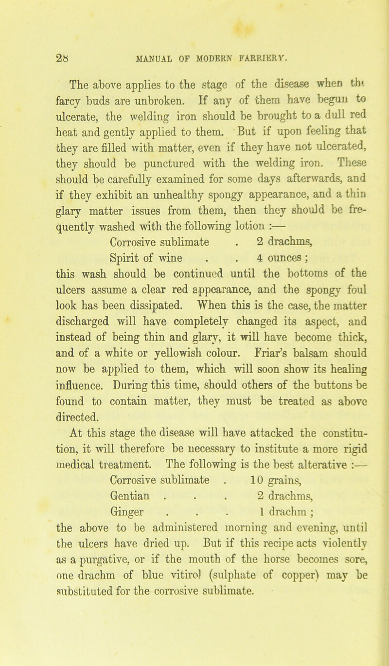 The above applies to the stage of the disease when th» farcy buds are unbroken. If any of them have begun to ulcerate, the welding iron should be brought to a dull red heat and gently applied to them. But if upon feeling that they are filled with matter, even if they have not ulcerated, they should be punctured with the welding iron. These should be carefully examined for some days afterwards, and if they exhibit an unhealthy spongy appearance, and a thin glary matter issues from them, then they should be fre- quently washed with the following lotion :— Corrosive sublimate . 2 drachms, Spirit of wine . . 4 ounces ; this wash should be continued until the bottoms of the ulcers assume a clear red appearance, and the spongy foul look has been dissipated. When this is the case, the matter discharged will have completely changed its aspect, and instead of being thin and glary, it will have become thick, and of a white or yellowish colour. Friar’s balsam should now be applied to them, which will soon show its healing influence. During this time, should others of the buttons be found to contain matter, they must be treated as above directed. At this stage the disease will have attacked the constitu- tion, it will therefore be necessary to institute a more rigid medical treatment. The following is the best alterative :— Corrosive sublimate . 10 grains, Gentian ... 2 drachms, Ginger ... 1 drachm; the above to be administered morning and evening, until the ulcers have dried up. But if this recipe acts violently as a purgative, or if the mouth of the horse becomes sore, one drachm of blue vitirol (sulphate of copper) may be substituted for the corrosive sublimate.