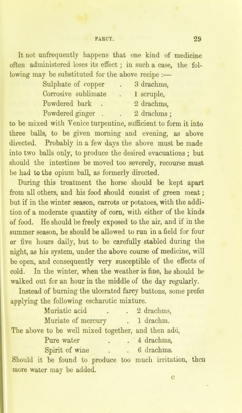 It not unfrequently happens that one kind of medicine often administered loses its effect ; in such a case, the fol- lowing may be substituted for the above recipe :— Sulphate of copper . 3 drachms, Corrosive sublimate . 1 scruple, Powdered bark . 2 drachms, Powdered ginger . . 2 drachms; to be mixed with Venice turpentine, sufficient to form it into three balls, to be given morning and evening, as above directed. Probably in a few days the above must be made into two balls only, to produce the desired evacuations ; but should the intestines be moved too severely, recourse must be had to the opium ball, as formerly directed. During this treatment the horse should be kept apart from all others, and his food should consist of green meat; but if in the winter season, carrots or potatoes, with the addi- tion of a moderate quantity of com, with either of the kinds of food. He should be freely exposed to the air, and if in the summer season, he should be allowed to run in a field for four or five hours daily, but to be carefully stabled during the night, as his system, under the above course of medicine, will be open, and consequently very susceptible of the effects of cold. In the winter, when the weather is fine, he should be walked out for an hour in the middle of the day regularly. Instead of burning the ulcerated farcy buttons, some prefei applying the following escharotic mixture. Muriatic acid . . 2 drachms, Muriate of mercury . 1 drachm. The above to be well mixed together, and then add, Pure water . . 4 drachms, Spirit of wine . . 6 drachms. Should it be found to produce too much irritation, then more water may be added.