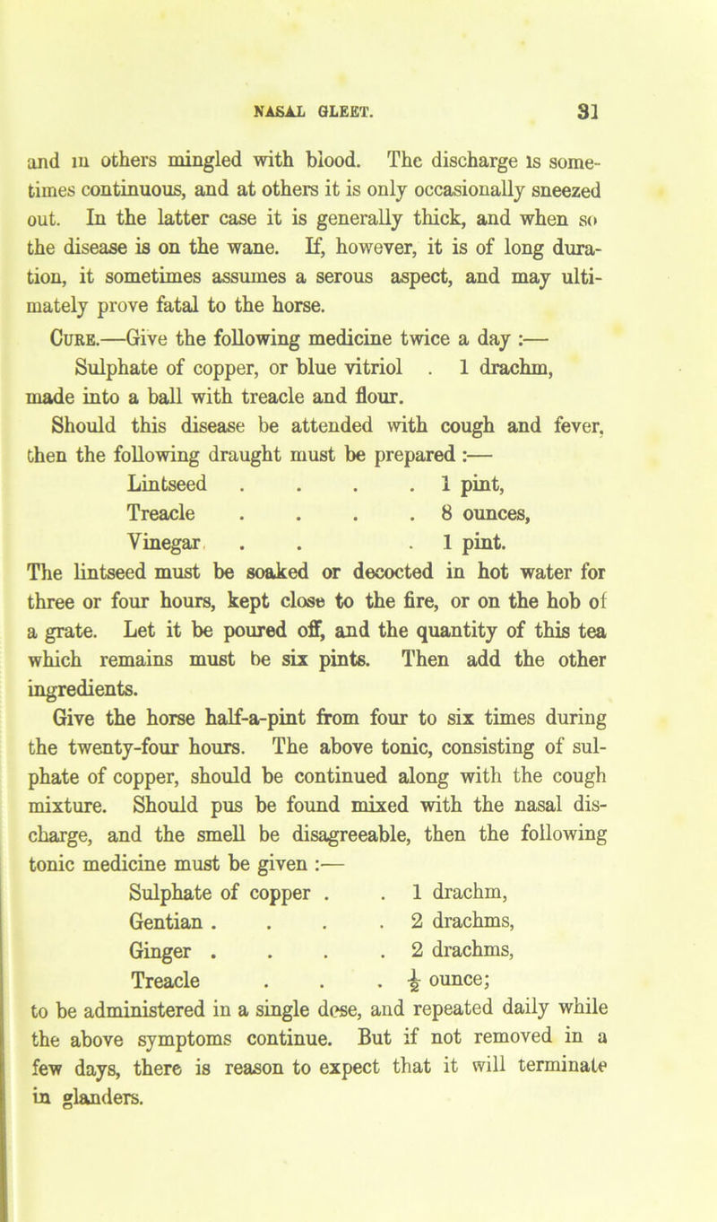 NASAL GLEET. 3] and in others mingled with blood. The discharge is some- times continuous, and at others it is only occasionally sneezed out. In the latter case it is generally thick, and when so the disease is on the wane. If, however, it is of long dura- tion, it sometimes assumes a serous aspect, and may ulti- mately prove fatal to the horse. Cure.—Give the following medicine twice a day :— Sulphate of copper, or blue vitriol . 1 drachm, made into a ball with treacle and flour. Should this disease be attended with cough and fever, then the following draught must be prepared:— Lintseed . . . .1 pint, Treacle . . . .8 ounces, Vinegar . .1 pint. The lintseed must be soaked or decocted in hot water for three or four hours, kept close to the fire, or on the hob of a grate. Let it be poured off, and the quantity of this tea which remains must be six pints. Then add the other ingredients. Give the horse half-a-pint from four to six times during the twenty-four hours. The above tonic, consisting of sul- phate of copper, should be continued along with the cough mixture. Should pus be found mixed with the nasal dis- charge, and the smell be disagreeable, then the following tonic medicine must be given :— Sulphate of copper . . 1 drachm, Gentian ... .2 drachms, Ginger ... .2 drachms, Treacle . . . \ ounce; to be administered in a single dese, and repeated daily while the above symptoms continue. But if not removed in a few days, there is reason to expect that it will terminate in glanders.