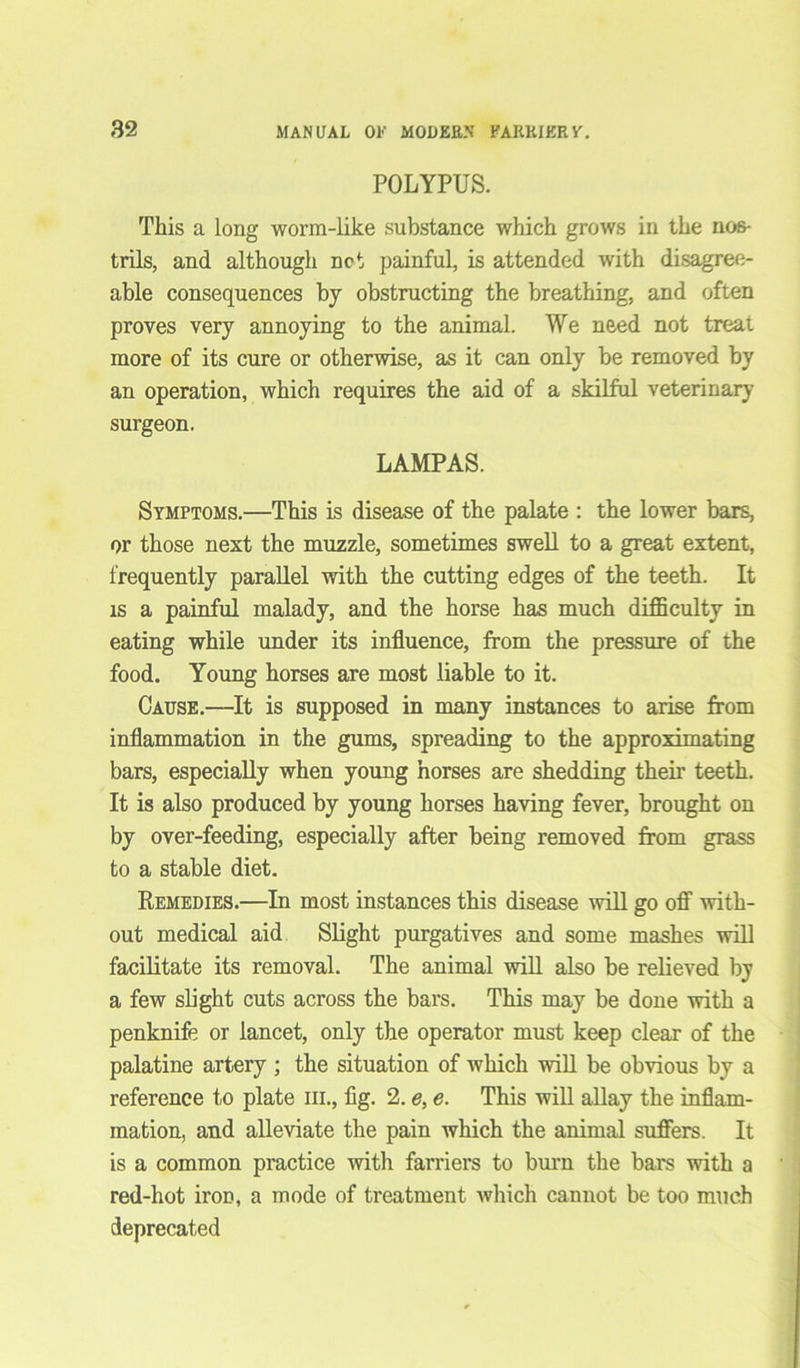 POLYPUS. This a long worm-like substance which grows in the nos- trils, and although net painful, is attended with disagree- able consequences by obstructing the breathing, and often proves very annoying to the animal. We need not treat more of its cure or otherwise, as it can only be removed by an operation, which requires the aid of a skilful veterinary surgeon. LAMPAS. Symptoms.—This is disease of the palate : the lower bars, or those next the muzzle, sometimes swell to a great extent, frequently parallel with the cutting edges of the teeth. It is a painful malady, and the horse has much difficulty in eating while under its influence, from the pressure of the food. Young horses are most liable to it. Cause.—It is supposed in many instances to arise from inflammation in the gums, spreading to the approximating bars, especially when young horses are shedding their teeth. It is also produced by young horses having fever, brought on by over-feeding, especially after being removed from grass to a stable diet. Remedies.—In most instances this disease will go off with- out medical aid Slight purgatives and some mashes will facilitate its removal. The animal will also be relieved by a few slight cuts across the bars. This may be done with a penknife or lancet, only the operator must keep clear of the palatine artery ; the situation of which will be obvious by a reference to plate hi., fig. 2. e, e. This will allay the inflam- mation, and alleviate the pain which the animal suffers. It is a common practice with farriers to burn the bars with a red-hot iron, a mode of treatment which cannot be too much deprecated