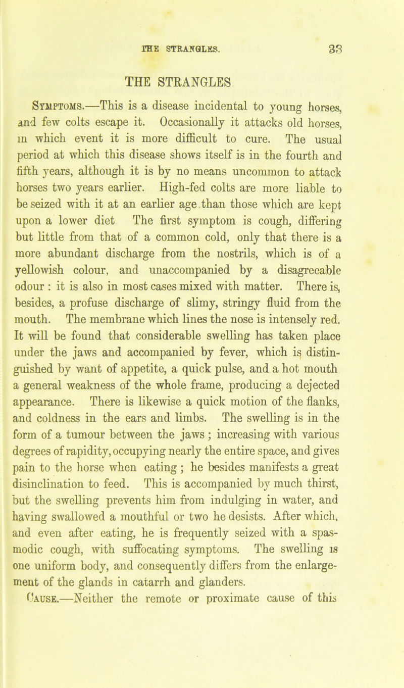 THE STRANGLES Symptoms.—This is a disease incidental to young horses, and few colts escape it. Occasionally it attacks old horses, in which event it is more difficult to cure. The usual period at which this disease shows itself is in the fourth and fifth years, although it is by no means uncommon to attack horses two years earlier. High-fed colts are more liable to be seized with it at an earlier age than those which are kept upon a lower diet The first symptom is cough, differing but little from that of a common cold, only that there is a more abundant discharge from the nostrils, which is of a yellowish colour, and unaccompanied by a disagreeable odour : it is also in most cases mixed with matter. There is, besides, a profuse discharge of slimy, stringy fluid from the mouth. The membrane which lines the nose is intensely red. It will be found that considerable swelling has taken place under the jaws and accompanied by fever, which is distin- guished by want of appetite, a quick pulse, and a hot mouth a general weakness of the whole frame, producing a dejected appearance. There is likewise a quick motion of the flanks, and coldness in the ears and limbs. The swelling is in the form of a tumour between the jaws ; increasing with various degrees of rapidity, occupying nearly the entire space, and gives pain to the horse when eating ; he besides manifests a great disinclination to feed. This is accompanied by much thirst, but the swelling prevents him from indulging in water, and having swallowed a mouthful or two he desists. After which, and even after eating, he is frequently seized with a spas- modic cough, with suffocating symptoms. The swelling is one uniform body, and consequently differs from the enlarge- ment of the glands in catarrh and glanders. Gause.—Neither the remote or proximate cause of this
