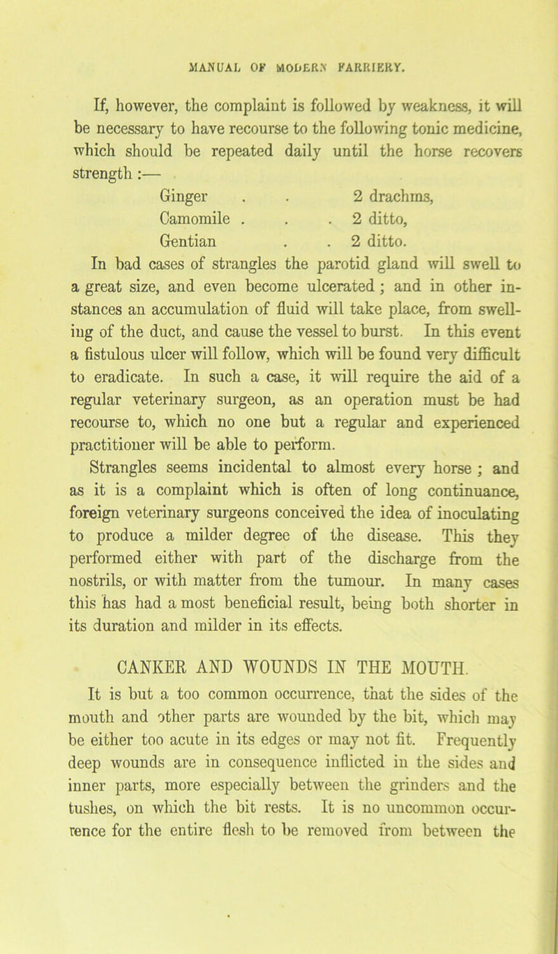 If, however, the complaint is followed by weakness, it will be necessary to have recourse to the following tonic medicine, which should be repeated daily until the horse recovers strength :— Ginger . . 2 drachms, Camomile . . .2 ditto, Gentian . . 2 ditto. In bad cases of strangles the parotid gland will swell to a great size, and even become ulcerated; and in other in- stances an accumulation of fluid will take place, from swell- ing of the duct, and cause the vessel to burst. In this event a fistulous ulcer will follow, which will be found very difficult to eradicate. In such a case, it will require the aid of a regular veterinary surgeon, as an operation must be had recourse to, which no one but a regular and experienced practitioner will be able to perform. Strangles seems incidental to almost every horse ; and as it is a complaint which is often of long continuance, foreign veterinary surgeons conceived the idea of inoculating to produce a milder degree of the disease. This they performed either with part of the discharge from the nostrils, or with matter from the tumour. In many cases this has had a most beneficial result, being both shorter in its duration and milder in its effects. CANKER AND WOUNDS IN THE MOUTH. It is but a too common occurrence, that the sides of the mouth and other parts are wounded by the bit, which may be either too acute in its edges or may not fit. Frequently deep wounds are in consequence inflicted in the sides and inner parts, more especially between the grinders and the tushes, on which the bit rests. It is no uncommon occur- rence for the entire flesh to be removed from between the