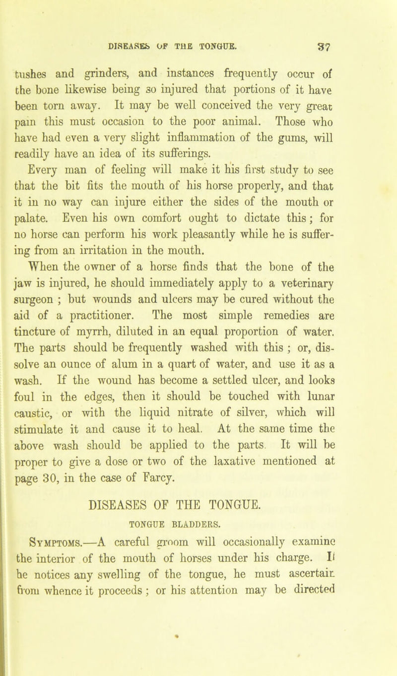 tushes and grinders, and instances frequently occur of the bone likewise being so injured that portions of it have been torn away. It may be well conceived the very great pam this must occasion to the poor animal. Those who have had even a very slight inflammation of the gums, will readily have an idea of its sufferings. Every man of feeling will make it his first study to see that the bit fits the mouth of his horse properly, and that it in no way can injure either the sides of the mouth or palate. Even his own comfort ought to dictate this ; for no horse can perform his work pleasantly while he is suffer- ing from an irritation in the mouth. When the owner of a horse finds that the bone of the jaw is injured, he should immediately apply to a veterinary surgeon ; but wounds and ulcers may be cured without the aid of a practitioner. The most simple remedies are tincture of myrrh, diluted in an equal proportion of water. The parts should be frequently washed with this ; or, dis- solve an ounce of alum in a quart of water, and use it as a wash. If the wound has become a settled ulcer, and looks foul in the edges, then it should be touched with lunar caustic, or with the liquid nitrate of silver, which will stimulate it and cause it to heal. At the same time the above wash should be applied to the parts. It will be proper to give a dose or two of the laxative mentioned at page 30, in the case of Farcy. DISEASES OF THE TONGUE. TONGUE BLADDERS. Symptoms.—A careful groom will occasionally examine the interior of the mouth of horses under his charge. I< he notices any swelling of the tongue, he must ascertain from whence it proceeds ; or his attention may be directed