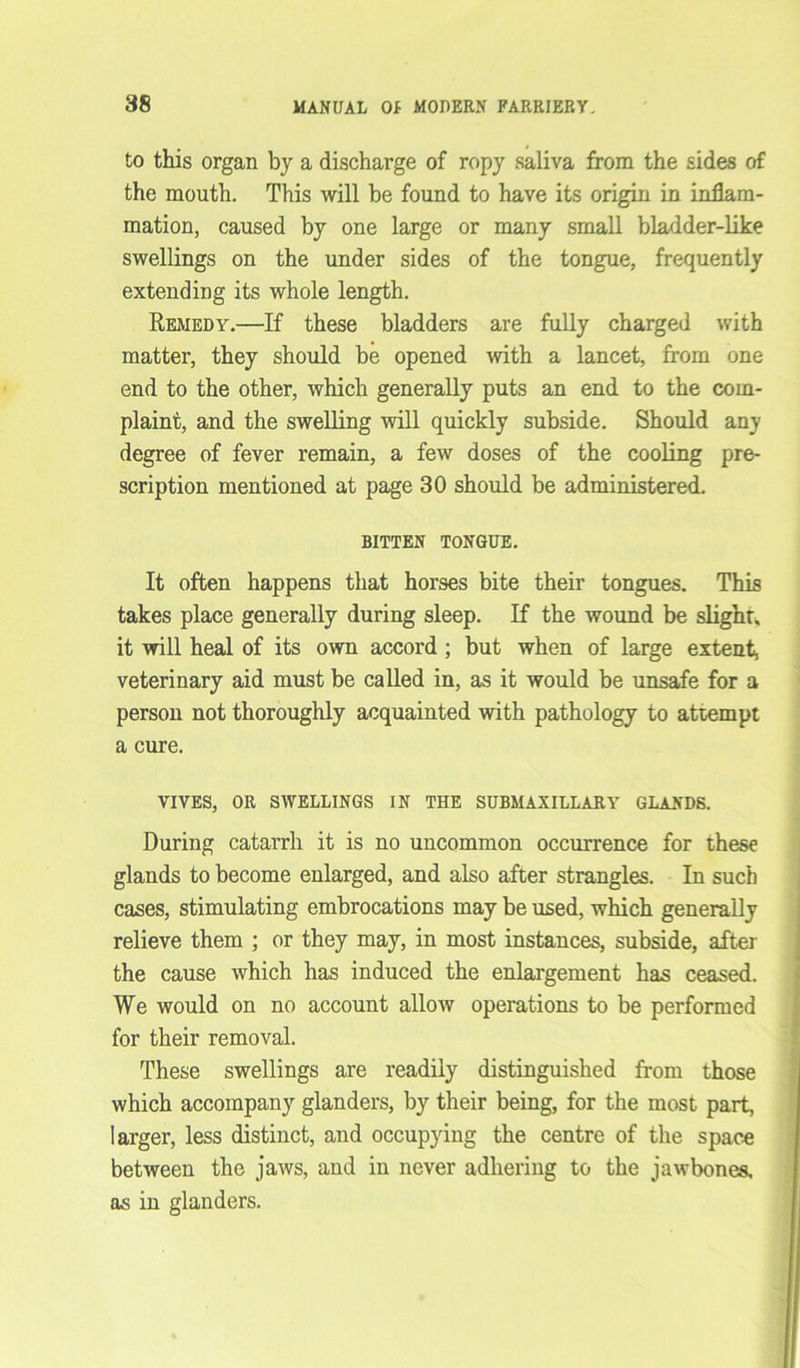 to this organ by a discharge of ropy saliva from the sides of the mouth. This will be found to have its origin in inflam- mation, caused by one large or many small bladder-like swellings on the under sides of the tongue, frequently extending its whole length. Remedy.—If these bladders are fully charged with matter, they should be opened with a lancet, from one end to the other, which generally puts an end to the com- plaint, and the swelling will quickly subside. Should any degree of fever remain, a few doses of the cooling pre- scription mentioned at page 30 should be administered. BITTEN TONGUE. It often happens that horses bite their tongues. This takes place generally during sleep. If the wound be slight, it will heal of its own accord ; but when of large extent, veterinary aid must be called in, as it would be unsafe for a person not thoroughly acquainted with pathology to attempt a cure. VIVES, OR SWELLINGS IN THE SUBMAXILLARY GLANDS. During catarrh it is no uncommon occurrence for these glands to become enlarged, and also after strangles. In such cases, stimulating embrocations may be used, which generally relieve them ; or they may, in most instances, subside, after the cause which has induced the enlargement has ceased. We would on no account allow operations to be performed for their removal. These swellings are readily distinguished from those which accompany glanders, by their being, for the most part, larger, less distinct, and occupying the centre of the space between the jaws, and in never adhering to the jawbones, as in glanders.